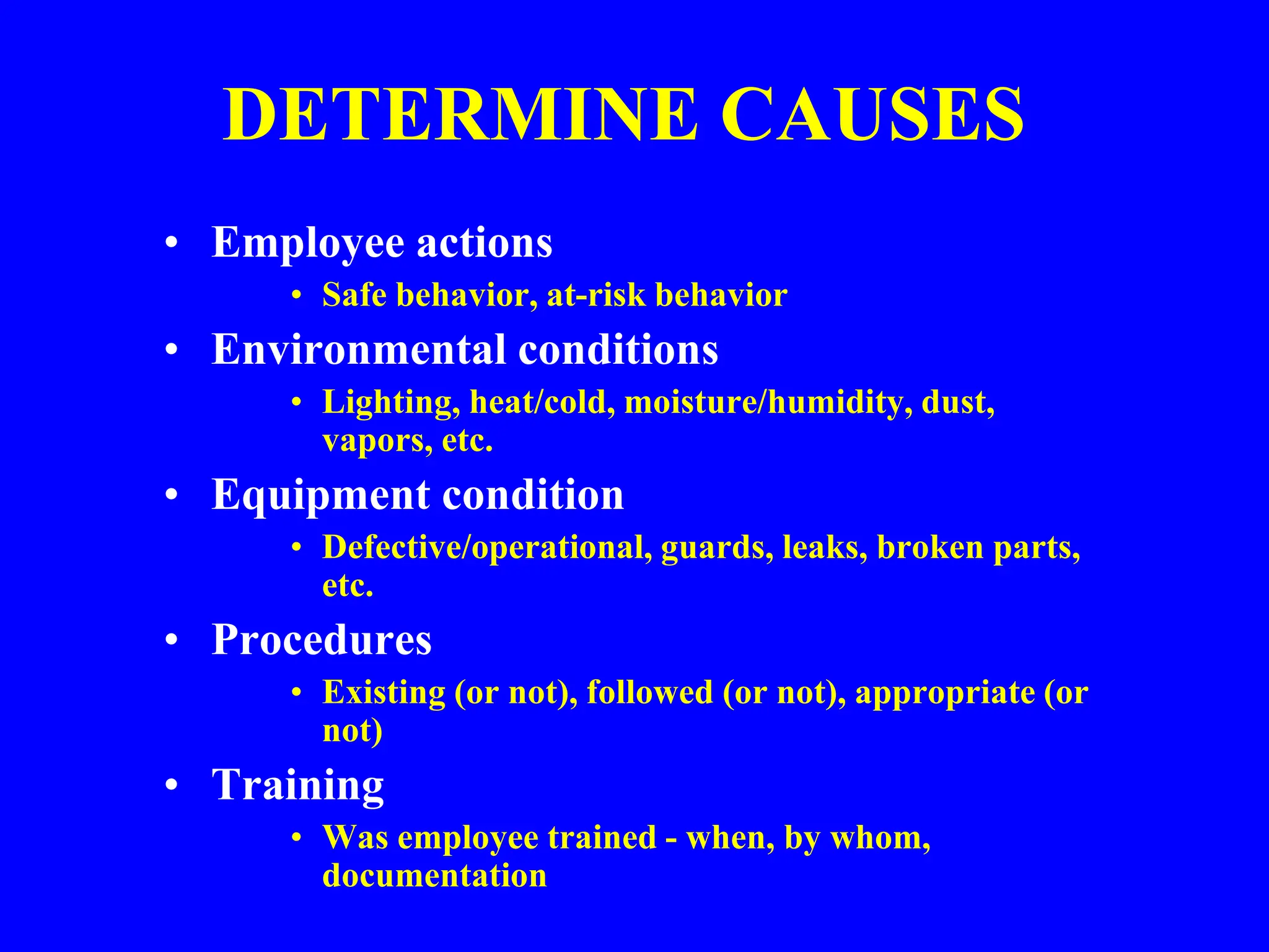DETERMINE CAUSES
• Employee actions
• Safe behavior, at-risk behavior
• Environmental conditions
• Lighting, heat/cold, moisture/humidity, dust,
vapors, etc.
• Equipment condition
• Defective/operational, guards, leaks, broken parts,
etc.
• Procedures
• Existing (or not), followed (or not), appropriate (or
not)
• Training
• Was employee trained - when, by whom,
documentation
 