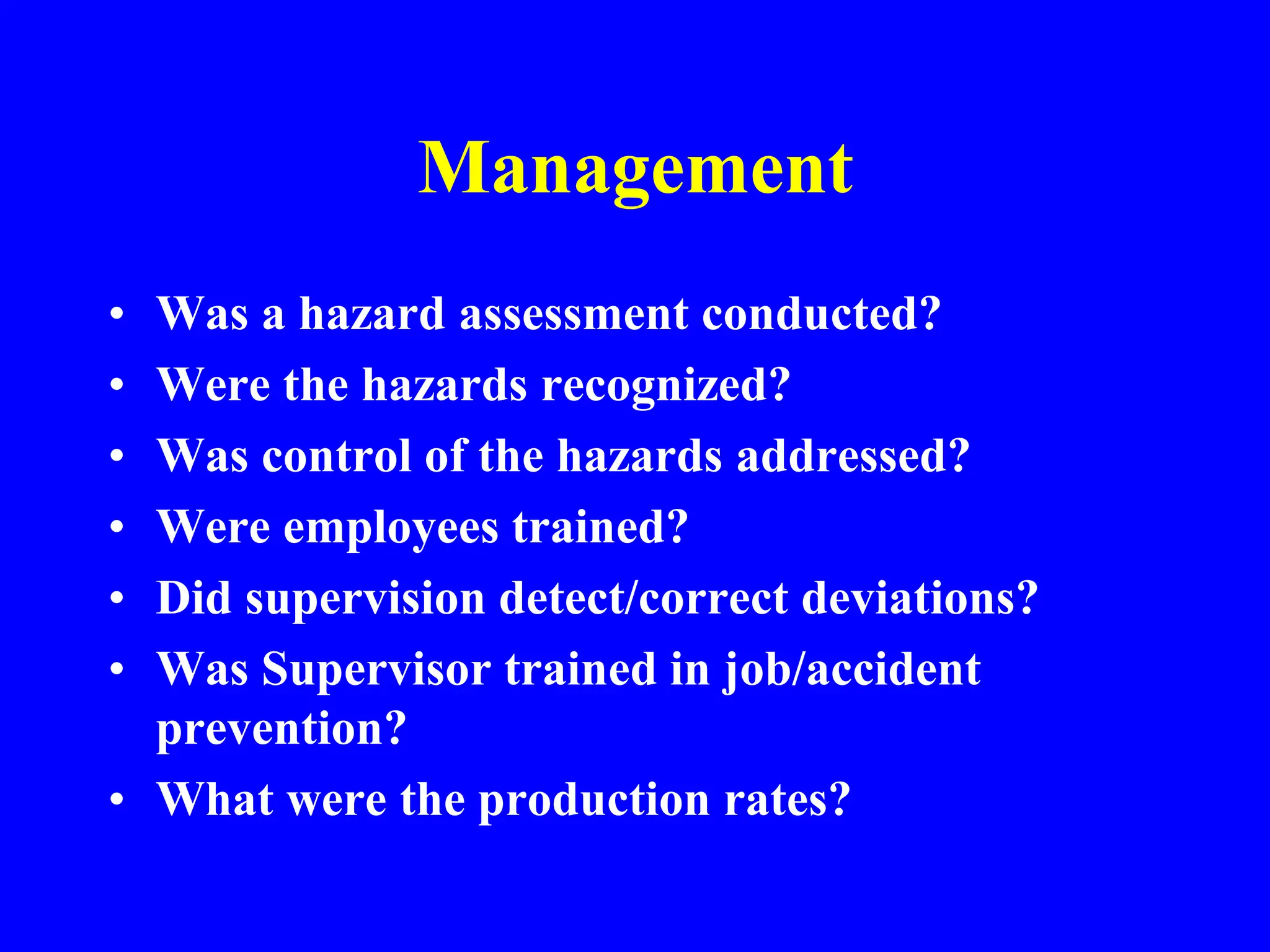 Management
• Was a hazard assessment conducted?
• Were the hazards recognized?
• Was control of the hazards addressed?
• Were employees trained?
• Did supervision detect/correct deviations?
• Was Supervisor trained in job/accident
prevention?
• What were the production rates?
 