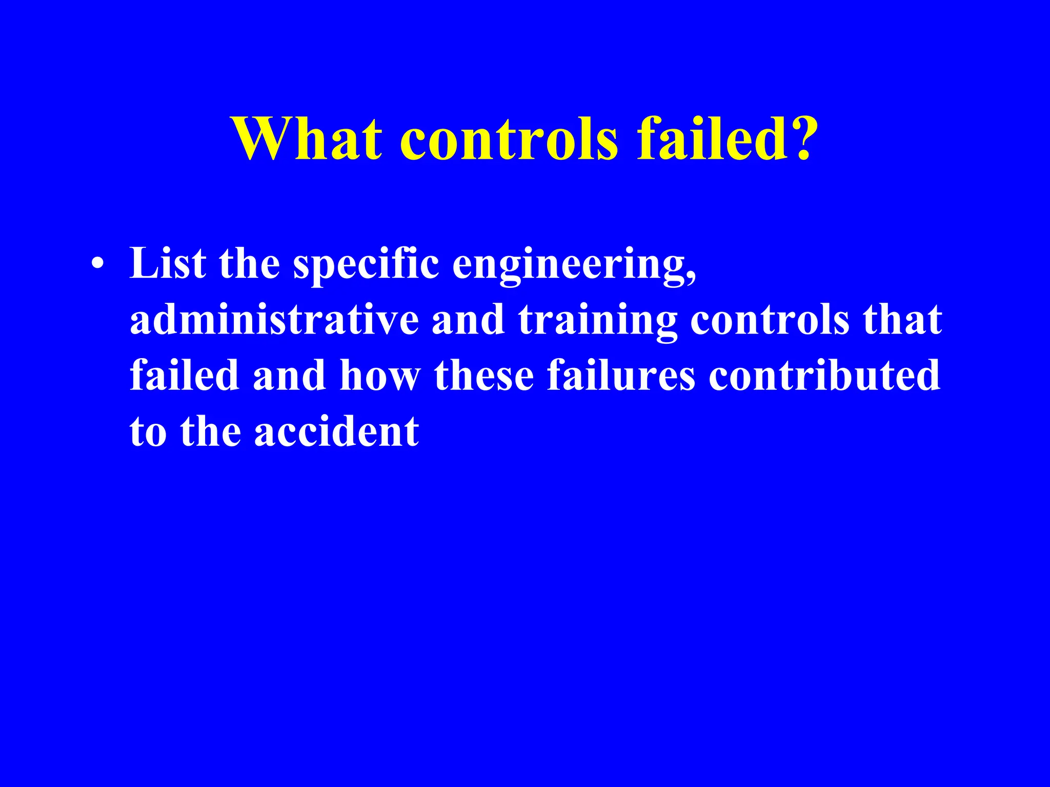 What controls failed?
• List the specific engineering,
administrative and training controls that
failed and how these failures contributed
to the accident
 