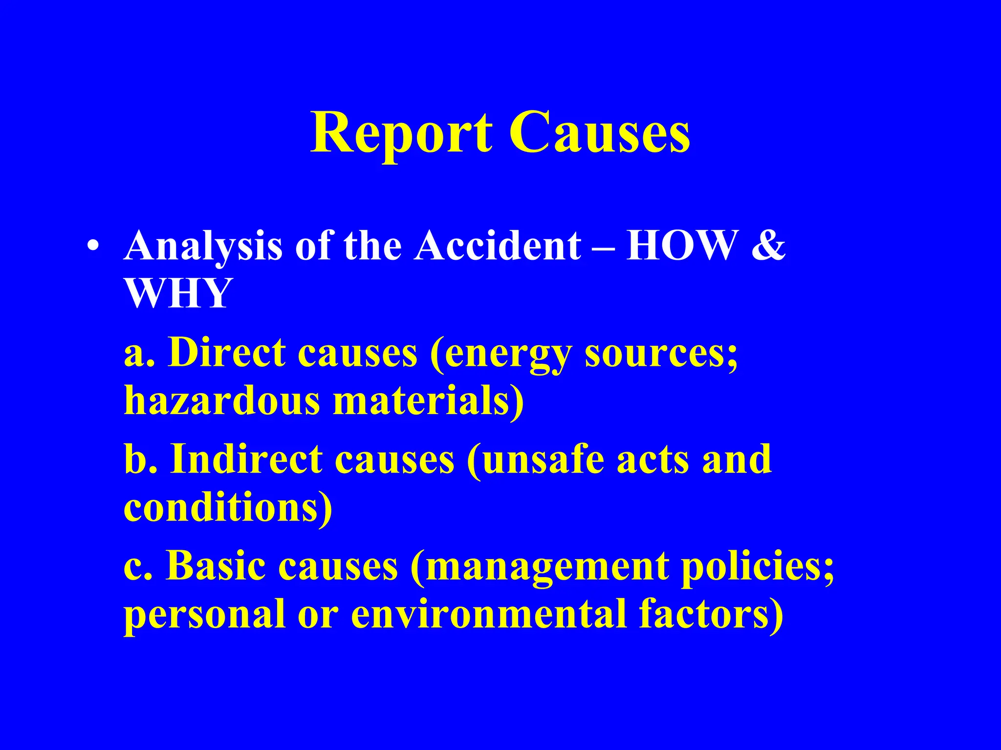 Report Causes
• Analysis of the Accident – HOW &
WHY
a. Direct causes (energy sources;
hazardous materials)
b. Indirect causes (unsafe acts and
conditions)
c. Basic causes (management policies;
personal or environmental factors)
 