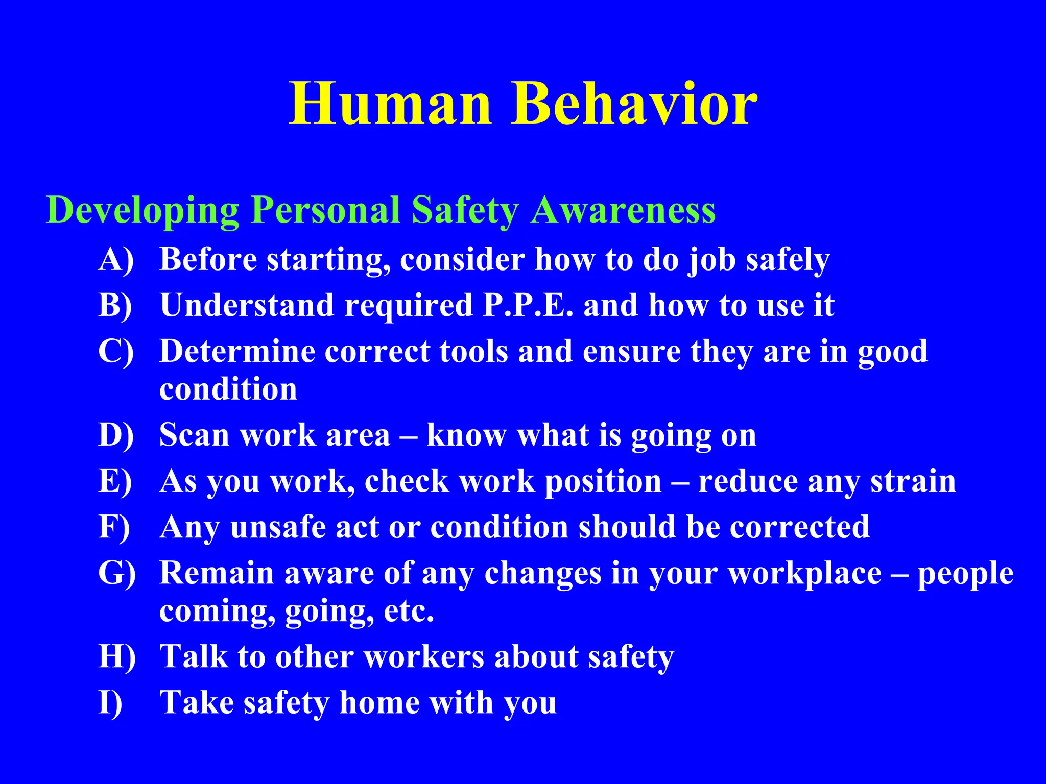 Human Behavior
Developing Personal Safety Awareness
A) Before starting, consider how to do job safely
B) Understand required P.P.E. and how to use it
C) Determine correct tools and ensure they are in good
condition
D) Scan work area – know what is going on
E) As you work, check work position – reduce any strain
F) Any unsafe act or condition should be corrected
G) Remain aware of any changes in your workplace – people
coming, going, etc.
H) Talk to other workers about safety
I) Take safety home with you
 