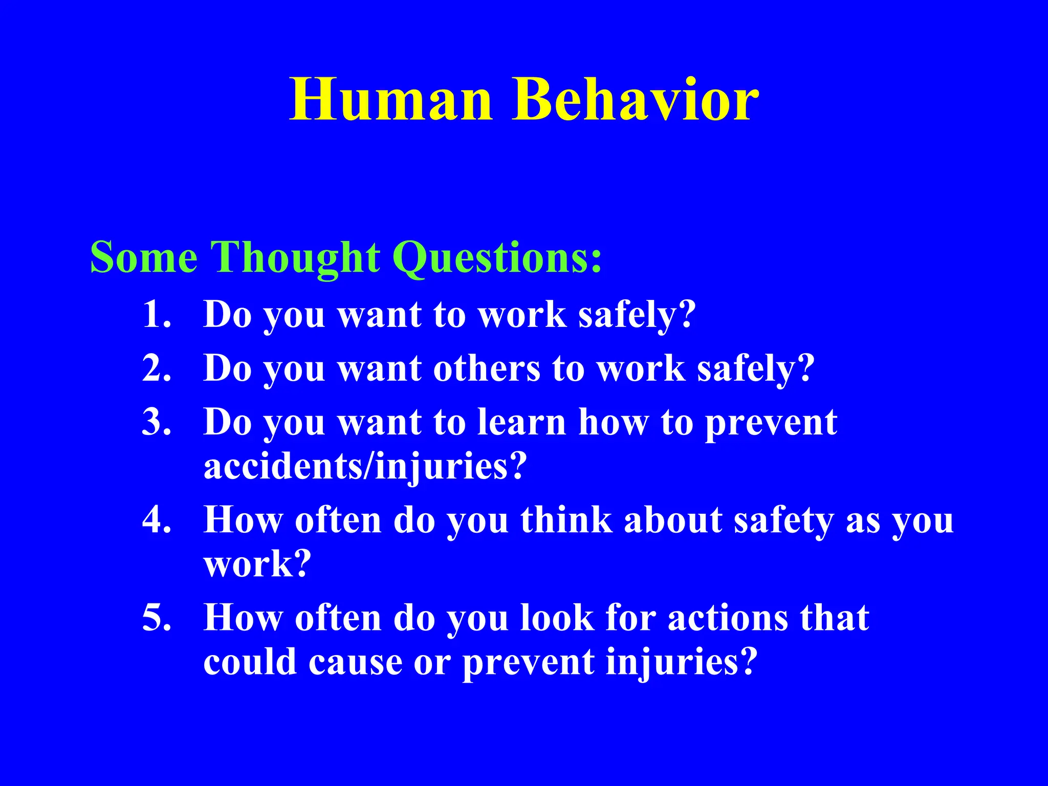 Human Behavior
Some Thought Questions:
1. Do you want to work safely?
2. Do you want others to work safely?
3. Do you want to learn how to prevent
accidents/injuries?
4. How often do you think about safety as you
work?
5. How often do you look for actions that
could cause or prevent injuries?
 