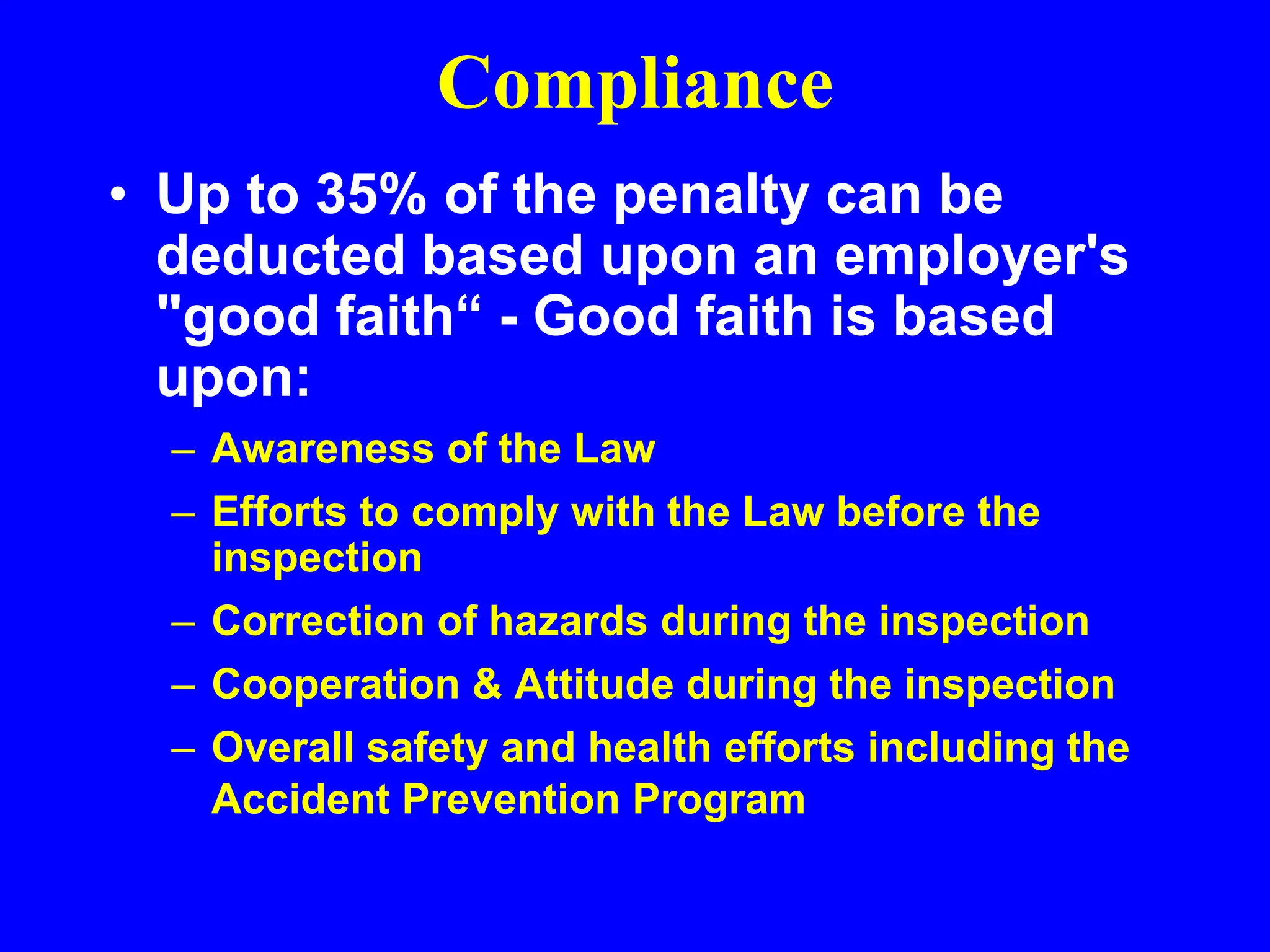 Compliance
• Up to 35% of the penalty can be
deducted based upon an employer's
"good faith“ - Good faith is based
upon:
– Awareness of the Law
– Efforts to comply with the Law before the
inspection
– Correction of hazards during the inspection
– Cooperation & Attitude during the inspection
– Overall safety and health efforts including the
Accident Prevention Program
 