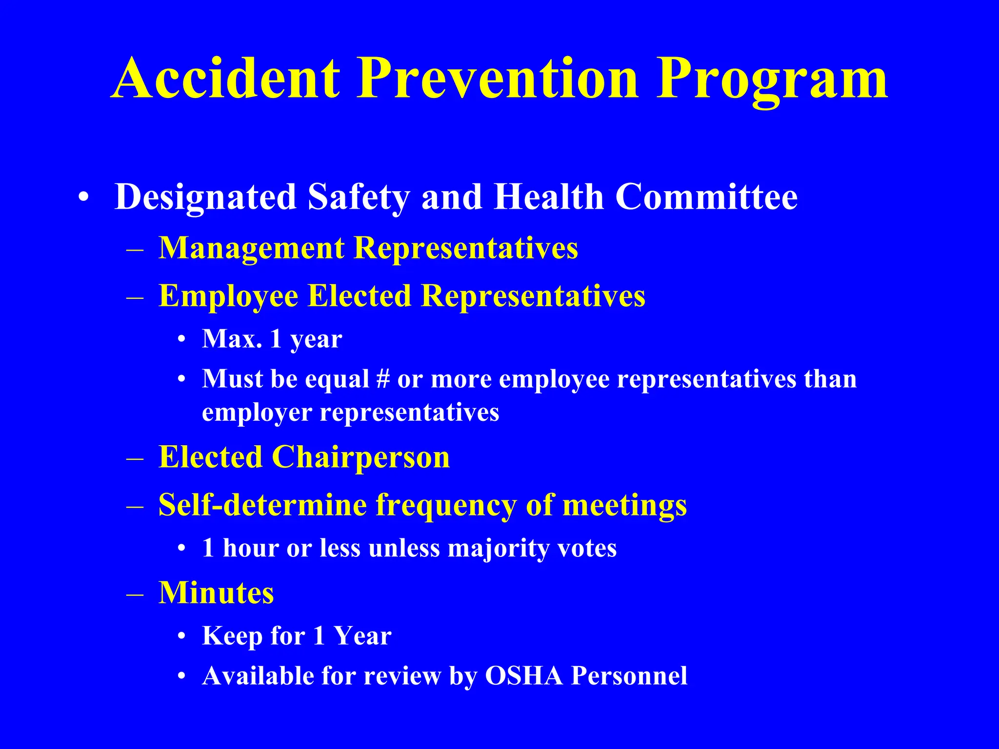 Accident Prevention Program
• Designated Safety and Health Committee
– Management Representatives
– Employee Elected Representatives
• Max. 1 year
• Must be equal # or more employee representatives than
employer representatives
– Elected Chairperson
– Self-determine frequency of meetings
• 1 hour or less unless majority votes
– Minutes
• Keep for 1 Year
• Available for review by OSHA Personnel
 