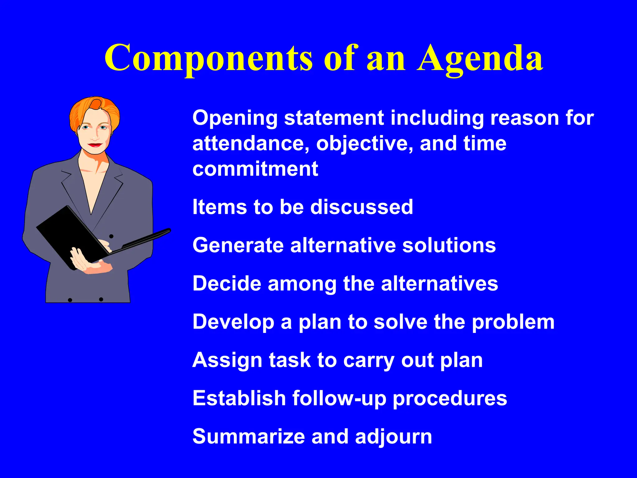 Components of an Agenda
Opening statement including reason for
attendance, objective, and time
commitment
Items to be discussed
Generate alternative solutions
Decide among the alternatives
Develop a plan to solve the problem
Assign task to carry out plan
Establish follow-up procedures
Summarize and adjourn
 