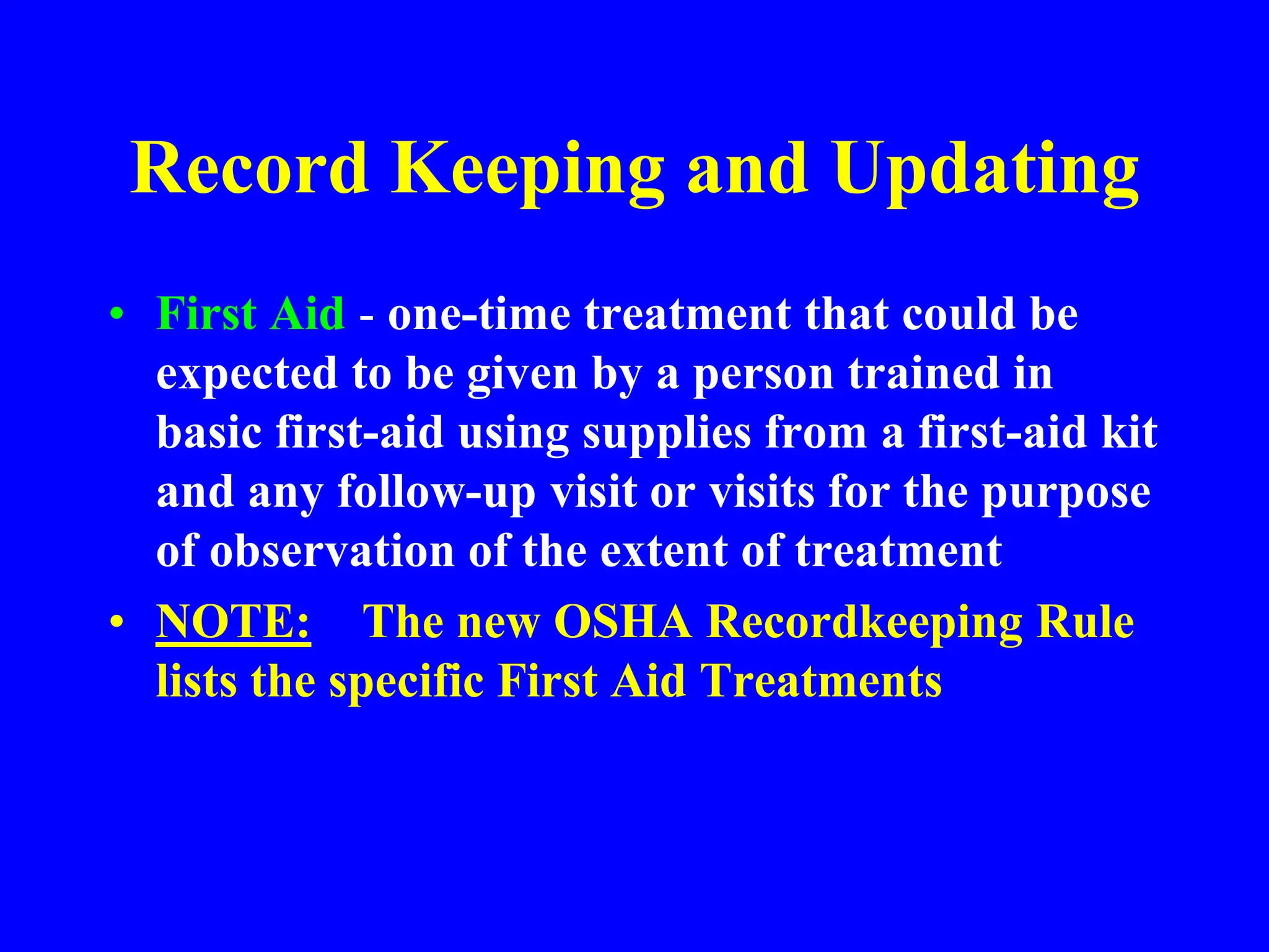Record Keeping and Updating
• First Aid - one-time treatment that could be
expected to be given by a person trained in
basic first-aid using supplies from a first-aid kit
and any follow-up visit or visits for the purpose
of observation of the extent of treatment
• NOTE: The new OSHA Recordkeeping Rule
lists the specific First Aid Treatments
 