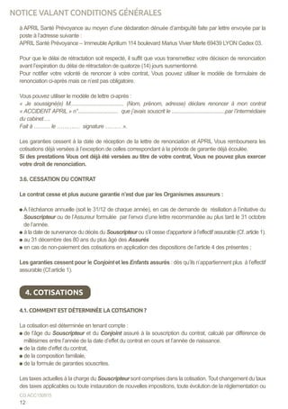 à APRIL Santé Prévoyance au moyen d’une déclaration dénuée d’ambiguïté faite par lettre envoyée par la
poste à l’adresse suivante :
APRIL Santé Prévoyance – Immeuble Aprilium 114 boulevard Marius Vivier Merle 69439 LYON Cedex 03. 	
Pour que le délai de rétractation soit respecté, il suffit que vous transmettiez votre décision de renonciation
avant l’expiration du délai de rétractation de quatorze (14) jours susmentionné.
Pour notifier votre volonté de renoncer à votre contrat, Vous pouvez utiliser le modèle de formulaire de
renonciation ci-après mais ce n’est pas obligatoire.
Vous pouvez utiliser le modèle de lettre ci-après :
« Je soussigné(e) M........................................ (Nom, prénom, adresse) déclare renoncer à mon contrat
« ACCIDENT APRIL » n°.............................. que j’avais souscrit le ........................................par l’intermédiaire
du cabinet….
Fait à ……… le ……….… signature ……… ».
Les garanties cessent à la date de réception de la lettre de renonciation et APRIL Vous remboursera les
cotisations déjà versées à l’exception de celles correspondant à la période de garantie déjà écoulée.
Si des prestations Vous ont déjà été versées au titre de votre contrat, Vous ne pouvez plus exercer
votre droit de renonciation.
	
3.6. CESSATION DU CONTRAT
Le contrat cesse et plus aucune garantie n’est due par les Organismes assureurs :
A l’échéance annuelle (soit le 31/12 de chaque année), en cas de demande de résiliation à l’initiative du
Souscripteur ou de l’Assureur formulée par l’envoi d’une lettre recommandée au plus tard le 31 octobre
de l’année.
à la date de survenance du décès du Souscripteur ou s’il cesse d’appartenir à l’effectif assurable (Cf. article 1).
au 31 décembre des 80 ans du plus âgé des Assurés
en cas de non-paiement des cotisations en application des dispositions de l’article 4 des présentes ;
Les garanties cessent pour le Conjoint et les Enfants assurés : dès qu’ils n’appartiennent plus à l’effectif
assurable (Cf.article 1).
4.1. COMMENT EST DÉTERMINÉE LA COTISATION ?
La cotisation est déterminée en tenant compte :
de l’âge du Souscripteur et du Conjoint assuré à la souscription du contrat, calculé par différence de
millésimes entre l’année de la date d’effet du contrat en cours et l’année de naissance.
de la date d’effet du contrat,
de la composition familiale,
de la formule de garanties souscrites.
Les taxes actuelles à la charge du Souscripteur sont comprises dans la cotisation. Tout changement du taux
des taxes applicables ou toute instauration de nouvelles impositions, toute évolution de la réglementation ou
4. COTISATIONS
12
CG ACC150915
NOTICE VALANT CONDITIONS GÉNÉRALES
 