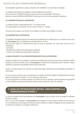 de la législation applicable au contrat, entraînera une modification du montant de la cotisation.
La cotisation fait l’objet d’une ventilation entre les Organismes assureurs :
la part revenant à AXERIA Prévoyance permet de couvrir les garanties Prévoyance ;
la part revenant à AXERIAASSISTANCE Limited permet de couvrir les garanties d’Assistance.
4.2. COMMENT ÉVOLUE LA COTISATION ?
La cotisation évolue contractuellement de + 2% chaque année.
Les augmentations de cotisations ont lieu chaque année au 1er
janvier.
A ces taux peut s’ajouter une révision de la cotisation en fonction des résultats du contrat.
4.3. PAIEMENT DE LA COTISATION
La cotisation est payable d’avance annuellement par prélèvement ou chèque tiré sur un compte ouvert au nom
du Souscripteur dans un établissement bancaire situé en France.
Elle peut faire l’objet d’un fractionnement selon le mode de paiement que Vous avez choisi lors de la
souscription :
- semestriel,
- trimestriel, (par prélèvement automatique seulement),
- mensuel, (par prélèvement automatique seulement).
4.4 QUE SE PASSE-T-IL SI LE SOUSCRIPTEUR NE PAYE PAS SA COTISATION ?
Adéfaut de paiement d’une cotisation ou fraction de cotisation dans les dix (10) jours de son échéance,APRIL
adressera au dernier domicile connu du Souscripteur une lettre recommandée de mise en demeure. Celle-ci
entraîne la suspension des garanties trente (30) jours plus tard.
Après un nouveau délai de dix (10) jours, le contrat sera résilié conformément aux dispositions de l’article 3.6
de la Notice.
En cas de mise en demeure pour non-paiement, la cotisation deviendra exigible immédiatement pour l’année
entière conformément à l’article L 113-3 du Code des assurances.
En cas de paiement du montant qui figure sur la lettre de mise en demeure, après suspension des garanties
et avant résiliation, les garanties reprendront effet à midi le lendemain du jour du paiement.
Le contrat est établi d’après les déclarations du Souscripteur, que ce soit lors de la souscription ou pendant
la durée de celle-ci.
Ainsi, en cours de souscription, le Souscripteur devra déclarer et communiquer à APRIL par écrit, dès qu’il
en a connaissance, tout changement intervenu dans sa situation ou celle d’un Assuré, tels que changements
de domicile, de situation ou de régime matrimonial.
5. QUELLES INFORMATIONS DEVEZ- VOUS PORTER À LA
CONNAISSANCE D’APRIL ?
13
CG ACC150915
NOTICE VALANT CONDITIONS GÉNÉRALES
 