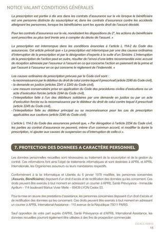 La prescription est portée à dix ans dans les contrats d’assurance sur la vie lorsque le bénéficiaire
est une personne distincte du souscripteur et, dans les contrats d’assurance contre les accidents
atteignant les personnes, lorsque les bénéficiaires sont les ayants droit de l’assuré décédé.
Pour les contrats d’assurance sur la vie, nonobstant les dispositions du 2°, les actions du bénéficiaire
sont prescrites au plus tard trente ans à compter du décès de l’assuré. »
La prescription est interrompue dans les conditions énoncées à l’article L 114-2 du Code des
assurances. Cet article prévoit que « La prescription est interrompue par une des causes ordinaires
d’interruption de la prescription et par la désignation d’experts à la suite d’un Sinistre. L’interruption
de la prescription de l’action peut en outre, résulter de l’envoi d’une lettre recommandée avec accusé
de réception adressée par l’assureur à l’assuré en ce qui concerne l’action en paiement de la prime et
par l’assuré à l’assureur en ce qui concerne le règlement de l’indemnité. »
Les causes ordinaires de prescription prévues par le Code civil sont :
- lareconnaissanceparledébiteurdudroitdeceluicontrelequelilprescrivait(article2240duCodecivil),
- la demande en justice (articles 2241 à 2243 du Code civil),
- une mesure conservatoire prise en application du Code des procédures civiles d’exécutions ou un
acte d’exécution forcée (article 2244 du Code civil),
- l’interpellation faite à l’un des débiteurs solidaires par une demande en justice ou par un acte
d’exécution forcée ou la reconnaissance par le débiteur du droit de celui contre lequel il prescrivait
(article 2245 du Code civil),
- l’interpellation faite au débiteur principal ou sa reconnaissance pour les cas de prescription
applicables aux cautions (article 2246 du Code civil).
L’article L 114-3 du Code des assurances prévoit que, « Par dérogation à l’article 2254 du Code civil,
les parties au contrat d’assurance ne peuvent, même d’un commun accord, ni modifier la durée la
prescription, ni ajouter aux causes de suspension ou d’interruption de celle-ci ».
Les données personnelles recueillies sont nécessaires au traitement de la souscription et de la gestion du
contrat. Ces informations font ainsi l’objet de traitements informatiques et sont destinées à APRIL et APRIL
Internationale, les Organismes assureurs ou leurs mandataires respectifs.
Conformément à la loi Informatique et Libertés du 6 janvier 1978 modifiée, les personnes concernées
(Assurés, Bénéficiaires) disposent d’un droit d’accès et de rectification des données qui les concernent. Ces
droits peuvent être exercés à tout moment en adressant un courrier à APRIL Santé Prévoyance - Immeuble
Aprilium - 114 boulevard Marius Vivier Merle – 69439 LYON Cedex 03.
Pour la mise en œuvre des prestations d’assistance, les personnes concernées disposent d’un droit d’accès et
de rectification des données qui les concernent. Ces droits peuvent être exercés à tout moment en adressant
un courrier à APRIL International Assistance - 110 avenue de la République 75011 PARIS.
Sauf opposition de votre part auprès d’APRIL Santé Prévoyance et d’APRIL International Assistance, les
données recueillies pourront également être utilisées à des fins de prospection commerciale.
7. PROTECTION DES DONNEES A CARACTÈRE PERSONNEL
15
CG ACC150915
NOTICE VALANT CONDITIONS GÉNÉRALES
 