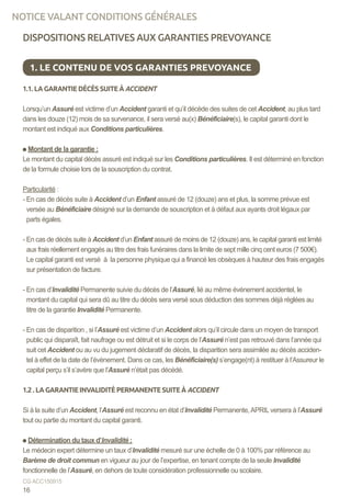 DISPOSITIONS RELATIVES AUX GARANTIES PREVOYANCE
1.1. LA GARANTIE DÉCÈS SUITE À ACCIDENT
Lorsqu’un Assuré est victime d’un Accident garanti et qu’il décède des suites de cet Accident, au plus tard
dans les douze (12) mois de sa survenance, il sera versé au(x) Bénéficiaire(s), le capital garanti dont le
montant est indiqué aux Conditions particulières.
Montant de la garantie :
Le montant du capital décès assuré est indiqué sur les Conditions particulières. Il est déterminé en fonction
de la formule choisie lors de la souscription du contrat.
Particularité :
- En cas de décès suite à Accident d’un Enfant assuré de 12 (douze) ans et plus, la somme prévue est
versée au Bénéficiaire désigné sur la demande de souscription et à défaut aux ayants droit légaux par
parts égales.
- En cas de décès suite à Accident d’un Enfant assuré de moins de 12 (douze) ans, le capital garanti est limité
aux frais réellement engagés au titre des frais funéraires dans la limite de sept mille cinq cent euros (7 500€).
Le capital garanti est versé à la personne physique qui a financé les obsèques à hauteur des frais engagés
sur présentation de facture.
- En cas d’Invalidité Permanente suivie du décès de l’Assuré, lié au même événement accidentel, le
montant du capital qui sera dû au titre du décès sera versé sous déduction des sommes déjà réglées au
titre de la garantie Invalidité Permanente.
- En cas de disparition , si l’Assuré est victime d’un Accident alors qu’il circule dans un moyen de transport
public qui disparaît, fait naufrage ou est détruit et si le corps de l’Assuré n’est pas retrouvé dans l’année qui
suit cet Accident ou au vu du jugement déclaratif de décès, la disparition sera assimilée au décès acciden-
tel à effet de la date de l’évènement. Dans ce cas, les Bénéficiaire(s) s’engage(nt) à restituer à l’Assureur le
capital perçu s’il s’avère que l’Assuré n’était pas décédé.
1.2 . LA GARANTIE INVALIDITÉ PERMANENTE SUITE À ACCIDENT
Si à la suite d’un Accident, l’Assuré est reconnu en état d’Invalidité Permanente,APRIL versera à l’Assuré
tout ou partie du montant du capital garanti.
Détermination du taux d’Invalidité :
Le médecin expert détermine un taux d’Invalidité mesuré sur une échelle de 0 à 100% par référence au
Barème de droit commun en vigueur au jour de l’expertise, en tenant compte de la seule Invalidité
fonctionnelle de l’Assuré, en dehors de toute considération professionnelle ou scolaire.
1. LE CONTENU DE VOS GARANTIES PREVOYANCE
16
CG ACC150915
NOTICE VALANT CONDITIONS GÉNÉRALES
 