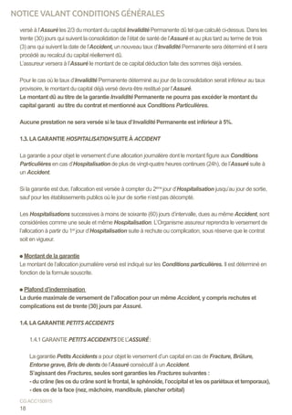 versé à l’Assuré les 2/3 du montant du capital Invalidité Permanente dû tel que calculé ci-dessus. Dans les
trente (30) jours qui suivent la consolidation de l’état de santé de l’Assuré et au plus tard au terme de trois
(3) ans qui suivent la date de l’Accident, un nouveau taux d’Invalidité Permanente sera déterminé et il sera
procédé au recalcul du capital réellement dû.
L’assureur versera à l’Assuré le montant de ce capital déduction faite des sommes déjà versées.
Pour le cas où le taux d’Invalidité Permanente déterminé au jour de la consolidation serait inférieur au taux
provisoire, le montant du capital déjà versé devra être restitué par l’Assuré.
Le montant dû au titre de la garantie Invalidité Permanente ne pourra pas excéder le montant du
capital garanti au titre du contrat et mentionné aux Conditions Particulières.
Aucune prestation ne sera versée si le taux d’Invalidité Permanente est inférieur à 5%.
1.3. LA GARANTIE HOSPITALISATION SUITE À ACCIDENT
La garantie a pour objet le versement d’une allocation journalière dont le montant figure aux Conditions
Particulières en cas d’Hospitalisation de plus de vingt-quatre heures continues (24h), de l’Assuré suite à
un Accident.
Si la garantie est due, l’allocation est versée à compter du 2ème
jour d’Hospitalisation jusqu’au jour de sortie,
sauf pour les établissements publics où le jour de sortie n’est pas décompté.
Les Hospitalisations successives à moins de soixante (60) jours d’intervalle, dues au même Accident, sont
considérées comme une seule et même Hospitalisation. L’Organisme assureur reprendra le versement de
l’allocation à partir du 1er
jour d’Hospitalisation suite à rechute ou complication, sous réserve que le contrat
soit en vigueur.
Montant de la garantie
Le montant de l’allocation journalière versé est indiqué sur les Conditions particulières. Il est déterminé en
fonction de la formule souscrite.
Plafond d’indemnisation
La durée maximale de versement de l’allocation pour un même Accident, y compris rechutes et
complications est de trente (30) jours par Assuré.
1.4. LA GARANTIE PETITS ACCIDENTS
1.4.1GARANTIEPETITS ACCIDENTS DEL’ASSURÉ:
La garantie Petits Accidents a pour objet le versement d’un capital en cas de Fracture, Brûlure,
Entorse grave, Bris de dents de l’Assuré consécutif à un Accident.
S’agissant des Fractures, seules sont garanties les Fractures suivantes :
- du crâne (les os du crâne sont le frontal, le sphénoïde, l’occipital et les os pariétaux et temporaux),
- des os de la face (nez, mâchoire, mandibule, plancher orbital)
18
CG ACC150915
NOTICE VALANT CONDITIONS GÉNÉRALES
 