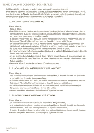 habilitées à traiter ces données et sont soumises au respect du secret professionnel.
Pour obtenir le règlement des prestations, l’Assuré, ou le(s) Bénéficiaire(s) devront communiquer àAPRIL
avec la déclaration de Sinistre, tous les justificatifs (rédigés en français) jugés nécessaires à l’instruction du
dossier (les frais qui pourront en résulter seront à leur charge) et notamment :
2.1.1LAGARANTIEDÉCÈSSUITEÀACCIDENT
Pièces à fournir :
- l’acte de décès,
- Une déclaration écrite précisant les circonstances de l’Accident, la date et le lieu, et le cas échéant le
nom des témoins, du ou des tiers responsable(s), ainsi que toutes les pièces permettant de justifier les
circonstances et les causes accidentelles du décès,
- la copie du Procès-Verbal ou, à défaut, un courrier mentionnant le numéro de Procès-Verbal ainsi que
l’adresse du Tribunal de Grande Instance auprès duquel le document a été déposé,
- un certificat médical fourni parAPRIL, à retourner à notre médecin conseil sous pli confidentiel, com-
plété et signé par le médecin traitant ou à défaut par le médecin ayant constaté le décès, accompagné
de toutes pièces permettant de justifier les circonstances et les causes du décès,
- la copie d’un document officiel permettant la justification de la qualité de Bénéficiaire (copie du Livret de
famille, de la carte nationale d’identité….),
- en cas de décès d’un Enfant de moins de douze (12) ans, les coordonnées de la personne ayant pro-
cédé au règlement des frais d’obsèques, son relevé d’identité bancaire, une pièce d’identité ainsi que la
facture acquittée,
- toute autre pièce nécessaire demandée par l’Organisme assureur.
2.1.2 LAGARANTIEINVALIDITÉ PERMANENTESUITEÀACCIDENT
Pièces à fournir :
- une déclaration écrite précisant les circonstances de l’Accident, la date et le lieu, et le cas échéant le
nom des témoins, du ou des tiers responsable(s),
- la copie du Procès-Verbal ou, à défaut, un courrier mentionnant le numéro de Procès-Verbal ainsi que
l’adresse du Tribunal de Grande Instance auprès duquel le document a été déposé,
- un certificat médical décrivant les blessures et toutes autres pièces nécessaires demandées par
l’Organisme assureur pour la justification de l’état d’Invalidité,
- toutes autres pièces nécessaires demandées par l’Organisme assureur.
2.1.3-LAGARANTIEHOSPITALISATION SUITEÀACCIDENT
Pièces à fournir :
- un certificat médical décrivant les blessures et le motif de l’Hospitalisation,
- une déclaration écrite précisant les circonstances de l’Accident, la date et le lieu, et le cas échéant le
nom des témoins, du ou des tiers responsable(s), la copie du Procès-Verbal,
- le bulletin de situation indiquant la date d’entrée et de sortie de l’établissement ayant accueilli l’Assuré,
- toutes autres pièces nécessaires demandées par l’Organisme assureur.
20
CG ACC150915
NOTICE VALANT CONDITIONS GÉNÉRALES
 