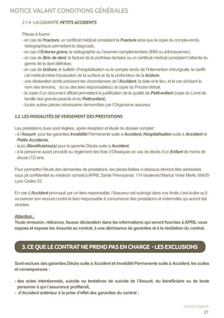 2.1.4-LAGARANTIEPETITS ACCIDENTS
Pièces à fournir :
- en cas de Fracture, un certificat médical constatant la Fracture ainsi que la copie du compte-rendu
radiographique permettant le diagnostic,
- en cas d’Entorse grave, la radiographie ou l’examen complémentaire (IRM ou arthroscanner),
- en cas de Bris de dent, la facture de la prothèse dentaire ou un certificat médical constatant l’atteinte du
germe de la dent définitive,
- en cas de brûlure, le bulletin d’hospitalisation ou le compte rendu de l’intervention chirurgicale, le certifi-
cat médical initial d’évaluation de la surface et de la profondeur de la brûlure,
- une déclaration écrite précisant les circonstances de l’Accident, la date et le lieu, et le cas échéant le
nom des témoins, du ou des tiers responsable(s), la copie du Procès-Verbal,
- la copie d’un document officiel permettant la justification de la qualité de Petit-enfant (copie du Livret de
famille des grands-parents et du Petit-enfant).
- toutes autres pièces nécessaires demandées par l’Organisme assureur.
2.2. LES MODALITÉS DE VERSEMENT DES PRESTATIONS
	
Les prestations dues sont réglées, après réception et étude du dossier complet :
- à l’Assuré pour les garanties Invalidité Permanente suite à Accident, Hospitalisation suite à Accident et
Petits Accidents,
- au(x) Bénéficiaires(s) pour la garantie Décès suite à Accident,
- à la personne ayant procédé au règlement des frais d’Obsèques en cas de décès d’un Enfant de moins de
douze (12) ans.
	
Pour permettre l’étude des demandes de prestations, les pièces listées ci-dessous devront être adressées
sous pli confidentiel au médecin conseil àAPRIL Santé Prévoyance, 114 boulevard Marius Vivier Merle, 69439
Lyon Cedex 03.
En cas d’Accident provoqué par un tiers responsable, l’Assureur est subrogé dans vos droits c’est-à-dire qu’il
va exercer son recours contre le tiers responsable à concurrence des prestations et indemnités qui auront été
versées.
Attention :
Toute omission, réticence, fausse déclaration dans les informations qui seront fournies à APRIL vous
expose et expose les Assurés au contrat, à une déchéance de garanties et à la résiliation du contrat.
Sont exclues des garanties Décès suite à Accident et Invalidité Permanente suite à Accident, les suites
et conséquences :
- des actes intentionnels, suicide ou tentatives de suicide de l’Assuré, du bénéficiaire ou de toute
personne à qui l’assurance profiterait,
- d’Accident antérieur à la prise d’effet des garanties du contrat ;
3.CEQUELECONTRATNEPRENDPASENCHARGE -LESEXCLUSIONS
21
CG ACC150915
NOTICE VALANT CONDITIONS GÉNÉRALES
 