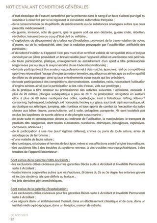 - d’état alcoolique de l’assuré caractérisé par la présence dans le sang d’un taux d’alcool pur égal ou
supérieur à celui fixé par la loi régissant la circulation automobile française ;
- de la consommation de stupéfiants, de médicaments ou de substances analogues autres que ceux
prescrits médicalement ;
- de guerre, invasion, acte de guerre, que la guerre soit ou non déclarée, guerre civile, rébellion,
révolution, insurrection ou coup d’état civil ou militaire ;
- d’explosions ou dégagement de chaleur ou d’irradiation, provenant de la transmutation de noyau
d’atome, ou de la radioactivité, ainsi que la radiation provoquée par l’accélération artificielle des
particules ;
- d’Accident d’aviation si l’appareil n’est pas muni d’un certificat valable de navigabilité et/ou n’est pas
conduit par un pilote possédant un brevet valable pour l’appareil utilisé et une licence non périmée,
- de toute participation, pratique, enseignement ou encadrement d’un sport à titre professionnel
(organisées par ou sous la responsabilité d’une Fédération Nationale) ;
- de toute participation à titre amateur ou professionnel à des matchs, épreuves, raid ou compétitions
sportives nécessitant l’usage d’engins à moteur terrestre, aquatique ou aérien, que ce soit en qualité
de pilote ou de passager, ainsi qu’aux entraînements et/ou essais qui les précèdent,
- de toute participation à des compétitions, démonstrations, acrobaties, raids, nécessitant l’utilisation
d’engins aériens ainsi que la participation à des vols d’essai, vols sur prototype ;
- de la pratique à titre amateur ou professionnel des activités suivantes : alpinisme, escalade à
plus de 20 mètres, plongée subaquatique à plus de 20 m de profondeur, navigation en solitaire
et/ou à plus de 60 miles nautiques des côtes, spéléologie, saut à l’élastique, rafting, kite-surf,
canyoning, hydrospeed, bobsleigh, ski hors-piste, hockey sur glace, saut à ski alpin ou nautique, ski
acrobatique ou artistique, jumping, arts martiaux et tous sports de combat (à l’exception du judo),
chasse aux bêtes fauves, parachutisme, vol à voile, deltaplane, parapente. Ne sont toutefois pas
exclus les baptêmes de sports aériens et de plongée sous-marine ;
- de toute suite et conséquence directe ou indirecte de l’utilisation, la manipulation, le transport de
produits dits dangereux, dont toutes substances nucléaires, chimiques, biologiques, explosives,
corrosives, abrasives ;
- de la participation à une rixe (sauf légitime défense), crimes ou paris de toute nature, actes de
sabotage ou de terrorisme ;
- d’une maladie de toute nature ;
-deslumbagos,sciatiquesetherniesdetouttype,mêmesicesaffectionssontd’originetraumatiques,
- des accidents liés à des troubles du système nerveux, à des troubles neuro-psychiatriques, à des
troubles de l’appareil locomoteur ;
Sont exclus de la garantie Petits Accidents :
- les exclusions citées ci-dessus pour les garanties Décès suite à Accident et Invalidité Permanente
suite à Accident ;
- toutes lésions corporelles autres que les Fractures, Brûlures du 2e ou 3e degré, les entorses graves
et les bris de dents tels que définis au lexique ;
- les bris dentaires péri anesthésiques.
Sont exclus de la garantie Hospitalisation :
- Les exclusions citées ci-dessus pour les garanties Décès suite à Accident et Invalidité Permanente
suite à Accident ;
- Les séjours dans un établissement thermal, dans un établissement climatique et de cure, dans un
institut médico-pédagogique, dans un hospice, maison de retraite.
22
CG ACC150915
NOTICE VALANT CONDITIONS GÉNÉRALES
 