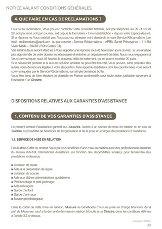 4. QUE FAIRE EN CAS DE RECLAMATIONS ?
Pour toute réclamation, Vous pouvez contacter votre conseiller habituel, soit par téléphone au 09 74 50 20
20, soit par mail, soit par courrier, soit depuis le formulaire « Une insatisfaction » depuis votre Espace Assuré.
Si la réponse ne Vous satisfait pas, Vous pouvez adresser votre demande à notre Service Réclamations (par
mail : reclamations@april.com ou par courrier : Service Réclamations – APRIL Santé Prévoyance – 114 Bd
Vivier Merle – 69439 LYON Cedex 03).
VosinterlocuteursserontattachésàVousapporteruneréponsesous48heures(enjoursouvrés);siuneanalyse
plus approfondie de votre dossier est nécessaire et entraîne un dépassement de délai, Nous nous engageons à
Vous communiquer, sous 48 heures, le nouveau délai de traitement, qui ne pourra excéder 30 jours.
Si le désaccord persiste et si aucune solution amiable ne peut être trouvée, Vous pouvez, sans préjudice des
autres voies de recours légales à votre disposition, faire appel au médiateur dont les coordonnées vous seront
communiquées par le Service Réclamations, sur simple demande écrite.
Vous êtes tenu de faire élection de domicile en France continentale pour toute action judiciaire survenant à
l’occasion d’un Sinistre.
DISPOSITIONS RELATIVES AUX GARANTIES D’ASSISTANCE
Le présent contrat d’assistance garantit aux Assurés, l’accès à un service de mise en relation et, en cas de
Sinistre, la possibilité de bénéficier de l’organisation et de la prise en charges de prestations d’assistance.
1.1. SERVICE DE MISE EN RELATION
Dès la date d’effet du contrat, Vous pouvez bénéficier d’une mise en relation avec des professionnels membre
du réseau d’APRIL International Assistance (en fonction des disponibilités locales), pour l’ensemble des
prestations ci-dessous :
Livraison de repas
Aide à la préparation de repas
Livraison de course
Aide aux tâches administratives quotidienne
Petit bricolage et petit jardinage
Aide-ménagère
Garde d’enfant
Garde d’animaux
Soutien psychologique
Dans le cadre de cette mise en relation, l’Assuré ne bénéficiera d’aucune prise en charge financière de la
part de l’Assureur, sauf si la demande de mise en relation fait suite à un Sinistre, dans les conditions définies
à l’article 3.2 ci-dessus.
1. CONTENU DE VOS GARANTIES D’ASSISTANCE
23
CG ACC150915
NOTICE VALANT CONDITIONS GÉNÉRALES
 
