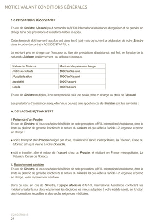 1.2. PRESTATIONS D’ASSISTANCE
En cas de Sinistre, l’Assuré peut demander à APRIL International Assistance d’organiser et de prendre en
charge l’une des prestations d’assistance listées ci-après.
Cette demande doit intervenir au plus tard dans les 6 (six) mois qui suivent la déclaration de votre Sinistre
dans le cadre du contrat « ACCIDENTAPRIL ».
Le montant pris en charge par l’Assureur au titre des prestations d’assistance, est fixé, en fonction de la
nature du Sinistre, conformément au tableau ci-dessous.
Nature du Sinistre Montant de prise en charge
Petits accidents 100€/an/Assuré
Hospitalisation 100€/an/Assuré
Invalidité 500€/Assuré
Décès 500€/Assuré
En cas de Sinistre multiples, il ne sera procédé qu’à une seule prise en charge au choix de l’Assuré.
Les prestations d’assistance auxquelles Vous pouvez faire appel en cas de Sinistre sont les suivantes :
A. DEPLACEMENT/TRANSFERT
i. Présence d’un Proche
En cas de Sinistre, si Vous souhaitez bénéficier de cette prestation,APRIL InternationalAssistance, dans la
limite du plafond de garantie fonction de la nature du Sinistre tel que défini à l’article 3.2, organise et prend
en charge :
soit le transport d’un Proche désigné par Vous, résidant en France métropolitaine, La Réunion, Corse ou
Monaco afin qu’il vienne à votre Domicile.
soit le transfert aller et retour de l’Assuré chez un Proche, et résidant en France métropolitaine, La
Réunion, Corse ou Monaco.
ii. Rapatriement sanitaire
En cas de Sinistre, si Vous souhaitez bénéficier de cette prestation,APRIL InternationalAssistance, dans la
limite du plafond de garantie fonction de la nature du Sinistre tel que défini à l’article 3.2, organise et prend
en charge, votre rapatriement sanitaire.
Dans ce cas, en cas de Sinistre, l’Equipe Médicale d’APRIL International Assistance contactent les
médecins traitants sur place et prennent les décisions les mieux adaptées à votre état de santé, en fonction
des informations recueillies et des seules exigences médicales.
24
CG ACC150915
NOTICE VALANT CONDITIONS GÉNÉRALES
 