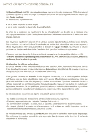 Si l’Équipe Médicale d’APRIL International Assistance recommande votre rapatriement, APRIL International
Assistance organise et prend en charge sa réalisation en fonction des seuls impératifs médicaux retenus par
son Equipe médicale.
La destination du rapatriement est :
soit le centre hospitalier le mieux adapté,
soit le centre hospitalier le plus proche de votre Domicile.
Le choix de la destination de rapatriement, du lieu d’hospitalisation, de la date, de la nécessité d’un
accompagnement et des moyens utilisés pour le rapatriement relèvent exclusivement de la décision de notre
Equipe médicale.
Les moyens de rapatriement peuvent être le véhicule sanitaire léger, l’ambulance, le train, l’avion de ligne,
l’avion sanitaire. Le choix final du lieu d’Hospitalisation, de la date, de la nécessité de votre accompagnement
et des moyens utilisés relève exclusivement de la décision de l’Equipe médicale. Tout refus de la solution
proposée par l’équipe médicale entraîne l’annulation de la garantie d’assistance aux personnes.
L’Assureur peut vous demander d’utiliser votre titre de transport si ce dernier peut être utilisé ou modifié.
Tout refus de la solution proposée par l’Equipe Médicale d’APRIL International Assistance, entraîne la
déchéance de de la présente garantie.
iii. Adaptation du véhicule au handicap :
En cas de Sinistre, si Vous souhaitez bénéficier de cette prestation, APRIL International Assistance, dans la
limite du plafond de garantie fonction de la nature du Sinistre tel que défini à l’article 3.2, organise et prend en
charge, l’adaptation de votre véhicule à votre situation de handicap.
Cette garantie s’adresse aux Assurés, titulaire du permis de conduire, dont le handicap génère, de façon
définitive ou pour une durée prévisible d’au moins un (1) an, une difficulté absolue pour réaliser au moins une
(1) activité essentielle ou une difficulté grave pour réaliser au moins deux (2) activités essentielles de vie. La
difficulté à accomplir ces activités est qualifiée d’absolue lorsqu’elles ne peuvent pas du tout être réalisées par
la personne elle-même. Elle est qualifiée de grave lorsqu’elles sont réalisées difficilement et de façon altérée
par rapport à l’activité habituellement réalisée par une personne du même âge et en bonne santé.
La liste des activités concernées est répartie en quatre (4) grands domaines :
- La mobilité (exemples : les déplacements à l’intérieur et à l’extérieur du logement) ;
- L’entretien personnel (exemples : la toilette, l’habillage, l’alimentation) ;
- La communication (exemples : la parole, l’ouïe, la capacité à utiliser des moyens de communication)
- La capacité générale à se repérer dans l’environnement et à protéger ses intérêts (exemples : savoir se
repérer dans le temps et dans l’espace, assurer sa sécurité).
Le véhicule aménagé peut être celui que l’Assuré utilise en qualité de conducteur ou en qualité de passager.
Des options ou accessoires peuvent être pris en compte dans la mesure où ils répondent à un besoin
directement lié au handicap.
25
CG ACC150915
NOTICE VALANT CONDITIONS GÉNÉRALES
 
