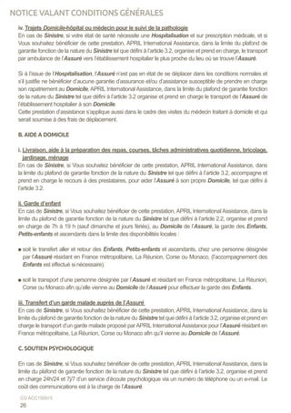 iv. Trajets Domicile-hôpital ou médecin pour le suivi de la pathologie
En cas de Sinistre, si votre état de santé nécessite une Hospitalisation et sur prescription médicale, et si
Vous souhaitez bénéficier de cette prestation, APRIL International Assistance, dans la limite du plafond de
garantie fonction de la nature du Sinistre tel que défini à l’article 3.2, organise et prend en charge, le transport
par ambulance de l’Assuré vers l’établissement hospitalier le plus proche du lieu où se trouve l’Assuré.
Si à l’issue de l’Hospitalisation, l’Assuré n’est pas en état de se déplacer dans les conditions normales et
s’il justifie ne bénéficier d’aucune garantie d’assurance et/ou d’assistance susceptible de prendre en charge
son rapatriement au Domicile, APRIL International Assistance, dans la limite du plafond de garantie fonction
de la nature du Sinistre tel que défini à l’article 3.2 organise et prend en charge le transport de l’Assuré de
l’établissement hospitalier à son Domicile.
Cette prestation d’assistance s’applique aussi dans le cadre des visites du médecin traitant à domicile et qui
serait soumise à des frais de déplacement.
B. AIDE A DOMICILE
i. Livraison, aide à la préparation des repas, courses, tâches administratives quotidienne, bricolage,
jardinage, ménage
En cas de Sinistre, si Vous souhaitez bénéficier de cette prestation, APRIL International Assistance, dans
la limite du plafond de garantie fonction de la nature du Sinistre tel que défini à l’article 3.2, accompagne et
prend en charge le recours à des prestataires, pour aider l’Assuré à son propre Domicile, tel que défini à
l’article 3.2.
ii. Garde d’enfant
En cas de Sinistre, si Vous souhaitez bénéficier de cette prestation, APRIL International Assistance, dans la
limite du plafond de garantie fonction de la nature du Sinistre tel que défini à l’article 2.2, organise et prend
en charge de 7h à 19 h (sauf dimanche et jours fériés), au Domicile de l’Assuré, la garde des Enfants,
Petits-enfants et ascendants dans la limite des disponibilités locales :
soit le transfert aller et retour des Enfants, Petits-enfants et ascendants, chez une personne désignée
par l’Assuré résidant en France métropolitaine, La Réunion, Corse ou Monaco, (l’accompagnement des
Enfants est effectué si nécessaire).
soit le transport d’une personne désignée par l’Assuré et résidant en France métropolitaine, La Réunion,
Corse ou Monaco afin qu’elle vienne au Domicile de l’Assuré pour effectuer la garde des Enfants.
iii. Transfert d’un garde malade auprès de l’Assuré
En cas de Sinistre, si Vous souhaitez bénéficier de cette prestation, APRIL International Assistance, dans la
limite du plafond de garantie fonction de la nature du Sinistre tel que défini à l’article 3.2, organise et prend en
charge le transport d’un garde malade proposé parAPRIL InternationalAssistance pour l’Assuré résidant en
France métropolitaine, La Réunion, Corse ou Monaco afin qu’il vienne au Domicile de l’Assuré.
C. SOUTIEN PSYCHOLOGIQUE
En cas de Sinistre, si Vous souhaitez bénéficier de cette prestation, APRIL International Assistance, dans la
limite du plafond de garantie fonction de la nature du Sinistre tel que défini à l’article 3.2, organise et prend
en charge 24h/24 et 7j/7 d’un service d’écoute psychologique via un numéro de téléphone ou un e-mail. Le
coût des communications est à la charge de l’Assuré.
26
CG ACC150915
NOTICE VALANT CONDITIONS GÉNÉRALES
 