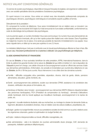 Ce service de soutien psychologique, disponible en langues française et anglaise, est organisé en collaboration
avec une société spécialisée dans les prestations d’assistance psychologique.
En ayant recours à ce service, Vous entrez en contact avec des écoutants professionnels composés de
psychologues cliniciens, psychologues victimologues et consultants experts qualifiés et formés.
Déroulement de la prestation :
En composant le numéro de téléphone, Vous serez immédiatement mis en relation avec un écoutant. Les
appels traités par les écoutants font l’objet d’un total anonymat et d’une totale confidentialité, conformément au
code de déontologie de la profession des psychologues.
Lors du premier appel, un numéro d’entretien Vous sera communiqué. Ce numéro Vous sera demandé lors de
vos appels ultérieurs éventuels, afin qu’un lien rapide puisse être réalisé avec votre dossier. Dans l’hypothèse
où malgré les moyens mis en place, il ne serait pas possible de répondre immédiatement à vos appels, Vous
serez rappelé dans un délai qui ne sera pas supérieur à une (1) heure.
La médiation téléphonique n’est pas à confondre avec le travail psychothérapique effectué en face à face. En
aucun cas, l’écoutant professionnel ne s’autorise à débuter une psychothérapie par téléphone.
D. AIDE ADMINISTRATIVE ET FINANCIERE
En cas de Sinistre, si Vous souhaitez bénéficier de cette prestation, APRIL International Assistance, dans la
limite du plafond de garantie fonction de la nature du Sinistre tel que défini à l’article 3.2, met à disposition de
l’Assuré et prend en charge, une cellule d’écoute et d’accompagnement social en offrant des services d’aide
aux démarches administratives, d’information, de conseils et d’orientation par courriel et/ou téléphone en cas
de Sinistre, de 9h à 18h les jours ouvrés. Nous intervenons à vos côtés dans les domaines suivants :
Famille : difficultés conjugales et/ou parentales, séparation, divorce, droit de garde, décès, pensions
alimentaires, éducation, garde d’enfants, etc.
Santé : accompagnement des addictions, soutien aux demandes CPAM, assistance à la constitution des
dossiers, vérification des pièces et formulaires, etc.
Handicap et Maintien dans l’emploi : accompagnement aux démarches MDPH (Maisons départementales
des personnes handicapées), PCH (Prestation de compensation du handicap) : demande d’allocations
adulte handicapé, droit du travail appliqué aux travailleurs handicapé, accompagnement à la reprise de
poste, etc.
Logement : nouvelle résidence étudiante, aide aux recherches, au montage du dossier de demande d’aide au
logement, allocations et prestations diverses, mise en relation avec les acteurs (bailleurs, propriétaires), etc.
Budget : gestion du budget familial, recours aux prestations sociales de droit commun ou privé, relations avec
les organismes créanciers, gestion et optimisation du budget familial, etc.
Emploi : relations interpersonnelles au travail, difficultés managériales, etc.
Aide administrative : aide à la rédaction de courriers administratifs divers (énergie, CAF, demande de
passeports, résiliation opérateurs téléphoniques).
27
CG ACC150915
NOTICE VALANT CONDITIONS GÉNÉRALES
 