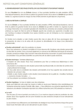 H. REMBOURSEMENT DES FRAIS D’HOTEL EN CAS D’ACCIDENT D’UN ENFANT MINEUR
En cas d’Accident d’un de vos Enfants mineurs, si Vous souhaitez bénéficier de cette prestation, APRIL
International Assistance, dans la limite du plafond de garantie fonction de la nature du Sinistre tel que défini à
l’article 3.2, organise et prend en charge vos frais d’hôtel (chambre et petit déjeuner uniquement).
I. AIDE AU RETOUR A L’EMPLOI
En cas de Sinistre, si Vous souhaitez bénéficier de cette prestation, APRIL International Assistance, dans la
limite du plafond de garantie fonction de la nature du Sinistre tel que défini à l’article 3.2, organise et prend
en charge l’intervention d’un consultant spécialisé afin d’identifier les contraintes de la situation professionnelle
antérieure au regard de l’état de santé de l’Assuré, apporte des conseils pour apprendre à travailler avec
son handicap et analyse la faisabilité d’une reprise d’activité au sein de l’entreprise ou d’un reclassement
professionnel.
En fonction de la situation un plan d’action pourra être mise en place afin de Vous accompagner dans
la perspective de retour à la vie active afin de prévenir la démobilisation et le risque d’une désinsertion
professionnelle :
Soutien administratif : aide à la constitution du dossier.
Nous Vous adressons un dossier à compléter et à nous retourner afin d’analyser votre situation personnelle
et votre bilan de carrière. Vous y trouverez également un manuel sur les différentes techniques de recherche
d’emploi, conseil pour rédiger votre curriculum vitae et les démarches à accomplir. Un guide d’auto-évaluation
et d’orientation Vous permettra d’identifier vos points forts afin de cibler le poste recherché.
Soutien technique : l’entretien téléphonique
A réception de votre dossier, Nous Vous contacterons pour fixer un rendez-vous téléphonique à votre
convenance afin :
- de procéder à une analyse de votre situation personnelle et professionnelle, de votre bilan de carrière et du
projet professionnel envisagé,
- de Vous aider dans la constitution des dossiers administratifs et de Vous apporter des conseils dans la
rédaction de curriculum vitae,
- d’établir un plan d’action adapté à votre situation (reconnaissance de la qualité de « travailleur handicapé
», recherche d’emploi, formation, …),
- de Vous préparer aux entretiens d’embauche.
Soutien logistique : la mise en relation avec des entreprises
Après avoir déterminé votre projet, les moyens à mettre en œuvre pour l’atteindre et les caractéristiques de
l’entreprise recherchée (secteur d’activité, taille, région...), Nous effectuons une recherche approfondie et Vous
adressons une sélection d’entreprise répondant aux critères recherchés (cent (100) adresses au maximum).
Le suivi
Tous les deux (2) mois et pendant une durée d’un (1) an maximum depuis la date de constitution de votre
dossier, Nous Vous rappelons afin de suivre l’évolution de votre recherche d’emploi et le bon déroulement
du plan d’action.
Le cas échéant nous effectuerons une réorientation de stratégie et nous Vous fournirons chaque fois que de
besoin toute information utile au bon déroulement du plan d’action.
29
CG ACC150915
NOTICE VALANT CONDITIONS GÉNÉRALES
 