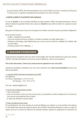 Avotre demande,APRIL InternationalAssistance Vous met en relation du lundi au vendredi, de 9 heures à
17 heures avec un organisme spécialisé dans l’accession et le retour à l’emploi.
J. SORTIE, GARDE ET PLACEMENT DES ANIMAUX
En cas de Sinistre, si Vous souhaitez bénéficier de cette prestation, APRIL International Assistance, dans la
limite du plafond de garantie fonction de la nature du Sinistre tel que défini à l’article 3.2, organise et prend
en charge :
la garde à l’extérieur des animaux de compagnie à la condition qu’ils aient reçu les vaccinations obligatoires.
Les services suivants :
- Coiffeur / esthéticienne à domicile
- Cours de conduite (remise en confiance, conduite en situation de météo défavorable…)
- Assistance informatique (aide téléphonique pour mise en service d’internet, installation de matériel, aide
sur pack office)
- Coaching (santé, forme, diététique…)
Toute demande d’assistance doit sous peine d’irrecevabilité, être formulée directement auprès des services
d’APRIL International Assistance par tous les moyens (téléphone, mail ou envois postaux).
Pour toute intervention, l’Assuré (ou toute personne agissant en son nom) doit :
(Seules les prestations d’assistance que vous avez avancées avec notre accord préalable peuvent vous
être remboursées)
1. contacter APRIL International Assistance sans délai
Par téléphone :
En France métropolitaine : 01.41.61.19.10
	 De l’étranger : +33 1 41 61 19 10
Par mail : assistance@april.com
	
2. Fournir les renseignements suivants :
- votre numéro client,
- votre nom et prénom, le lieu où il vous vous trouvez et, si possible le numéro de téléphone et le moment où
Vous pourrez éventuellement être contacté,
- la nature des difficultés motivant l’appel.
3. Faire connaître par tout moyen
En cas de blessure : les noms, adresse et numéro de téléphone du médecin ou le cas échéant, de la clinique
ou de l’hôpital dans lequel est soigné le blessé, afin qu’APRIL International Assistance puisse se mettre en
rapport avec eux et suivant les décisions de l’autorité médicale, préparer le rapatriement et l’admission de
2. DEMANDE D’ASSISTANCE
30
CG ACC150915
NOTICE VALANT CONDITIONS GÉNÉRALES
 