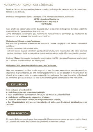 la victime dans un établissement hospitalier ou une clinique choisi par les médecins ou par le patient (avec
l’accord de ces derniers).
	
Pour toute correspondance écrite à l’attention d’APRIL International Assistance, s’adresser à :
APRIL International Assistance
110 avenue de la République
75011 PARIS
		
Sans omettre de préciser votre numéro d’Assuré délivré et de joindre toutes pièces de nature à établir la
matérialité tant de l’événement que de vos débours.
APRIL International Assistance ne peut répondre des manquements ou contretemps qui résulteraient du
non-respect, par le l’Assuré, des dispositions qui précèdent.
	
Obligation de l’Assuré en cas d’assistance :
Par le seul fait qu’il réclame le bénéfice d’une assistance, l’Assuré s’engage à fournir à APRIL International
Assistance :
- soit concurremment à sa demande écrite,
- soit dans les cinq (5) jours suivant son appel (sauf cas fortuit ou force majeure), tout acte, pièce, facture et
certificat de nature à établir la matérialité de l’événement ouvrant droit au bénéfice des présentes garanties.
	
Faute par l’Assuré de respecter les dispositions qui précèdent, APRIL International Assistance serait en droit
de lui réclamer le remboursement des frais exposés.
	
Obligation d’April International Assistance en cas d’assistance :
	
Nous nous engageons à mobiliser tous les moyens dont nous disposons pour mettre en œuvre les prestations
et garanties du présent contrat. En effet, notre engagement repose sur une obligation de moyens et non de
résultat. Nous ne pouvons être tenu pour responsable d’un quelconque dommage à caractère professionnel
ou commercial que vous avez subi à la suite d’un événement garanti ayant nécessité notre intervention.
Sont exclus du présent contrat :
Les frais engagés sans notre accord préalable,
Toute prestation non expressément prévue par les clauses du présent contrat,
Les frais non justifiés par des documents originaux,
Les visites médicales de contrôle, les Hospitalisations de contrôle,
Les Hospitalisations prévues ou intermittentes et celles non directement consécutives à un
Accident.
En cas de Sinistre provoqué par un tiers responsable, l’Assureur pourra exercer son recours conformément
au Code des assurances, à concurrence des prestations et indemnités versées.
3. EXCLUSIONS
4. SUBROGATION
31
CG ACC150915
NOTICE VALANT CONDITIONS GÉNÉRALES
 