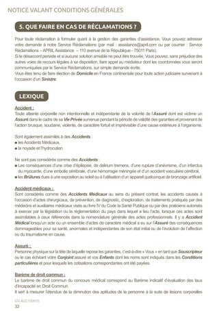 Pour toute réclamation à formuler quant à la gestion des garanties d’assistance, Vous pouvez adresser
votre demande à notre Service Réclamations (par mail : assistance@april.com ou par courrier : Service
Réclamations – APRILAssistance – 110 avenue de la République - 75011 Paris).
Si le désaccord persiste et si aucune solution amiable ne peut être trouvée, Vous pouvez, sans préjudice des
autres voies de recours légales à sa disposition, faire appel au médiateur dont les coordonnées vous seront
communiquées par le Service Réclamations, sur simple demande écrite.
Vous êtes tenu de faire élection de Domicile en France continentale pour toute action judiciaire survenant à
l’occasion d’un Sinistre.
Accident :
Toute atteinte corporelle non intentionnelle et indépendante de la volonté de l’Assuré dont est victime un
Assuré dans le cadre de sa Vie Privée survenue pendant la période de validité des garanties et provenant de
l’action brusque, soudaine, violente, de caractère fortuit et imprévisible d’une cause extérieure à l’organisme.
Sont également assimilés à des Accidents :
les Accidents Médicaux,
la noyade et l’hydrocution.
Ne sont pas considérés comme des Accidents :
Les conséquences d’une crise d’épilepsie, de delirium tremens, d’une rupture d’anévrisme, d’un infarctus
du myocarde, d’une embolie cérébrale, d’une hémorragie méningée et d’un accident vasculaire cérébral,
les Brûlures dues à une exposition au soleil ou à l’utilisation d’un appareil quelconque de bronzage artificiel.
Accident médicaux :
Sont considérés comme des Accidents Médicaux au sens du présent contrat, les accidents causés à
l’occasion d’actes chirurgicaux, de prévention, de diagnostic, d’exploration, de traitements pratiqués par des
médecins et auxiliaires médicaux visés au livre IV du Code la Santé Publique ou par des praticiens autorisés
à exercer par la législation ou la règlementation du pays dans lequel a lieu l’acte, lorsque ces actes sont
assimilables à ceux référencés dans la nomenclature générale des actes professionnels. Il y a Accident
Médical lorsqu’un acte ou un ensemble d’actes de caractère médical a eu sur l’Assuré des conséquences
dommageables pour sa santé, anormales et indépendantes de son état initial ou de l’évolution de l’affection
ou du traumatisme en cause.
Assuré :
Personne physique sur la tête de laquelle repose les garanties, c’est-à-dire « Vous » en tant que Souscripteur
ou le cas échéant votre Conjoint assuré et vos Enfants dont les noms sont indiqués dans les Conditions
particulières et pour lesquels les cotisations correspondantes ont été payées.
Barème de droit commun :
Le barème de droit commun du concours médical correspond au Barème Indicatif d’évaluation des taux
d’Incapacité en Droit Commun.
Il sert à mesurer l’étendue de la diminution des aptitudes de la personne à la suite de lésions corporelles
5. QUE FAIRE EN CAS DE RÉCLAMATIONS ?
LEXIQUE
32
CG ACC150915
NOTICE VALANT CONDITIONS GÉNÉRALES
 