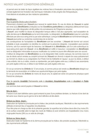 et permet ainsi de traiter de façon égalitaire les victimes face à l’évaluation pécuniaire des préjudices. Il tient
compte également de l’évolution des techniques médicales et des progrès des thérapeutiques.
Il est élaboré et actualisé par des médecins spécialistes.
Bénéficiaire :
Pour la garantie Décès suite à Accident :
Personne(s) choisie(s) par l’Assuré pour recevoir le capital décès. En cas de décès de l’Assuré, le capital
est versé au(x) Bénéficiaire(s) indiqué(s) sur les Conditions particulières ou désigné(s) ultérieurement sous
réserve que cette désignation ait été portée à la connaissance de l’Organisme assureur.
L’Assuré peut modifier la clause de désignation lorsque celle-ci n’est plus appropriée, sauf acceptation de
cette dernière par le Bénéficiaire qui la rend irrévocable. La désignation de Bénéficiaire(s) peut en outre être
effectuée par acte sous seing privé ou par acte authentique. Lorsque le Bénéficiaire est nommément désigné,
l’Assuré peut porter au contrat les coordonnées de ce dernier.
Les conséquences de l’acceptation du Bénéficiaire sont les suivantes : L’Assuré doit donner son accord
préalable à toute acceptation du bénéfice du contrat par la personne désignée. L’acceptation peut prendre
la forme, soit d’un avenant signé de l’assureur, de l’Assuré et du Bénéficiaire, soit d’un acte authentique ou
sous-seing privé signé de l’Assuré et du Bénéficiaire et notifié à l’assureur. L’acceptation du Bénéficiaire
rend sa désignation irrévocable et aucune modification du contrat ne pourra être effectuée sans son accord.
A défaut de désignation de Bénéficiaire(s) ou si la désignation faite s’avère caduque, les sommes dues en
cas de décès seront versées au conjoint survivant de l’Assuré non divorcé ni séparé de corps judiciairement
au moment du décès ou au cosignataire d’un Pacte Civil de Solidarité en vigueur au jour du décès, à défaut
à ses enfants, nés ou à naître, vivants ou représentés, par parts égales entre eux, à défaut à ses ascendants
par parts égales entre eux, à défaut à ses héritiers par parts égales entre eux.
En ce qui concerne les Enfants de 12 ans et plus, la somme prévue est versée au Bénéficiaire désigné sur
la demande de souscription et à défaut aux ayants-droit légaux par parts égales.
En ce qui concerne les Enfants de moins de douze ans, le capital est versé à la personne physique ayant
financé les obsèques.
Pour la garantie Invalidité Permanente suite à Accident, Hospitalisation suite à Accident et Petits
Accidents :
Les sommes dues seront payées à l’Assuré lui-même.
Bris de dent :
Fracture d’une dent définitive saine ayant entrainé la pose d’une prothèse dentaire, ou fracture d’une dent de
lait saine sous réserve que le germe de la dent définitive ait été atteint.
Brûlure au 2ème degré :
Destruction de l’épiderme provoquée par la chaleur, des produits caustiques, l’électricité ou des rayonnements
artificiels et donnant lieu à l’apparition de phlyctènes.
Pour être prise en charge au titre de la présente garantie, la superficie de la brûlure devra être d’au moins 9%
de la surface corporelle selon la règle des neufs de Wallace et avoir entraîné une hospitalisation d’au moins
vingt-quatre heures (24h) ou un acte de chirurgie.
Brûlure au 3ème degré :
Destruction totale de l’épiderme et du derme provoquée par la chaleur, des produits caustiques, l’électricité ou
des rayonnements artificiels.
33
CG ACC150915
NOTICE VALANT CONDITIONS GÉNÉRALES
 