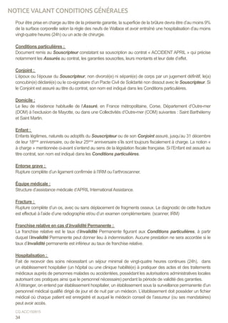 Pour être prise en charge au titre de la présente garantie, la superficie de la brûlure devra être d’au moins 9%
de la surface corporelle selon la règle des neufs de Wallace et avoir entraîné une hospitalisation d’au moins
vingt-quatre heures (24h) ou un acte de chirurgie.
Conditions particulières :
Document remis au Souscripteur constatant sa souscription au contrat « ACCIDENT APRIL » qui précise
notamment les Assurés au contrat, les garanties souscrites, leurs montants et leur date d’effet.
Conjoint :
L’époux ou l’épouse du Souscripteur, non divorcé(e) ni séparé(e) de corps par un jugement définitif, le(a)
concubin(e) déclaré(e) ou le co-signataire d’un Pacte Civil de Solidarité non dissout avec le Souscripteur. Si
le Conjoint est assuré au titre du contrat, son nom est indiqué dans les Conditions particulières.
Domicile :
Le lieu de résidence habituelle de l’Assuré, en France métropolitaine, Corse, Département d’Outre-mer
(DOM) à l’exclusion de Mayotte, ou dans une Collectivités d’Outre-mer (COM) suivantes : Saint Barthélemy
et Saint Martin.
Enfant :
Enfants légitimes, naturels ou adoptifs du Souscripteur ou de son Conjoint assuré, jusqu’au 31 décembre
de leur 18ème
anniversaire, ou de leur 25ème
anniversaire s’ils sont toujours fiscalement à charge. La notion «
à charge » mentionnée ci-avant s’entend au sens de la législation fiscale française. Si l’Enfant est assuré au
titre contrat, son nom est indiqué dans les Conditions particulières.
Entorse grave :
Rupture complète d’un ligament confirmée à l’IRM ou l’arthroscanner.
Équipe médicale :
Structure d’assistance médicale d’APRIL International Assistance.
Fracture :
Rupture complète d’un os, avec ou sans déplacement de fragments osseux. Le diagnostic de cette fracture
est effectué à l’aide d’une radiographie et/ou d’un examen complémentaire. (scanner, IRM)
Franchise relative en cas d’Invalidité Permanente :
La franchise relative est le taux d’Invalidité Permanente figurant aux Conditions particulières, à partir
duquel l’Invalidité Permanente peut donner lieu à indemnisation. Aucune prestation ne sera accordée si le
taux d’Invalidité permanente est inférieur au taux de franchise relative.
	
Hospitalisation :
Fait de recevoir des soins nécessitant un séjour minimal de vingt-quatre heures continues (24h), dans
un établissement hospitalier (un hôpital ou une clinique habilité(e) à pratiquer des actes et des traitements
médicaux auprès de personnes malades ou accidentées, possédant les autorisations administratives locales
autorisant ces pratiques ainsi que le personnel nécessaire) pendant la période de validité des garanties.
A l’étranger, on entend par établissement hospitalier, un établissement sous la surveillance permanente d’un
personnel médical qualifié dirigé de jour et de nuit par un médecin. L’établissement doit posséder un fichier
médical où chaque patient est enregistré et auquel le médecin conseil de l’assureur (ou ses mandataires)
peut avoir accès.
34
CG ACC150915
NOTICE VALANT CONDITIONS GÉNÉRALES
 