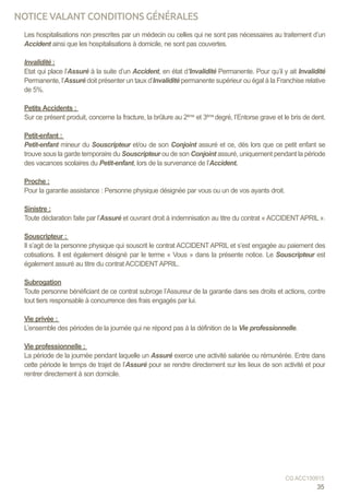 Les hospitalisations non prescrites par un médecin ou celles qui ne sont pas nécessaires au traitement d’un
Accident ainsi que les hospitalisations à domicile, ne sont pas couvertes.
Invalidité :
Etat qui place l’Assuré à la suite d’un Accident, en état d’Invalidité Permanente. Pour qu’il y ait Invalidité
Permanente, l’Assuré doit présenter un taux d’Invalidité permanente supérieur ou égal à la Franchise relative
de 5%.
Petits Accidents :
Sur ce présent produit, concerne la fracture, la brûlure au 2ème
et 3ème
degré, l’Entorse grave et le bris de dent.
Petit-enfant :
Petit-enfant mineur du Souscripteur et/ou de son Conjoint assuré et ce, dès lors que ce petit enfant se
trouve sous la garde temporaire du Souscripteur ou de son Conjoint assuré, uniquement pendant la période
des vacances scolaires du Petit-enfant, lors de la survenance de l’Accident.
Proche :
Pour la garantie assistance : Personne physique désignée par vous ou un de vos ayants droit.
Sinistre :
Toute déclaration faite par l’Assuré et ouvrant droit à indemnisation au titre du contrat « ACCIDENTAPRIL ».
Souscripteur :
Il s’agit de la personne physique qui souscrit le contrat ACCIDENT APRIL et s’est engagée au paiement des
cotisations. Il est également désigné par le terme « Vous » dans la présente notice. Le Souscripteur est
également assuré au titre du contrat ACCIDENTAPRIL.
Subrogation
Toute personne bénéficiant de ce contrat subroge l’Assureur de la garantie dans ses droits et actions, contre
tout tiers responsable à concurrence des frais engagés par lui.
Vie privée :
L’ensemble des périodes de la journée qui ne répond pas à la définition de la Vie professionnelle.
Vie professionnelle :
La période de la journée pendant laquelle un Assuré exerce une activité salariée ou rémunérée. Entre dans
cette période le temps de trajet de l’Assuré pour se rendre directement sur les lieux de son activité et pour
rentrer directement à son domicile.
35
CG ACC150915
NOTICE VALANT CONDITIONS GÉNÉRALES
 