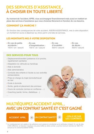 DES SERVICES D’ASSISTANCE ,
À CHOISIR EN TOUTE LIBERTÉ
Au moment de l’accident, APRIL vous accompagne financièrement mais aussi en mettant en
place des services d’assistance que vous choisirez librement en fonction de vos besoins.
En fonction des conséquences de votre accident, AXERIA ASSISTANCE, met à votre disposition
un montant en euros à dépenser au choix parmi une liste de services.
4
COMMENT ÇA MARCHE ?
DES SERVICES POUR TOUS
›Déplacement/transfert (présence d’un proche,
rapatriement sanitaire)
›Adaptation du véhicule au handicap
› Aide à domicile
› Aide administrative
›Conduite des enfants à l’école ou aux activités
extrascolaires
›Prise en charge du trajet domicile/travail
en taxi
›Ecole à domicile
› Sortie, garde et placement des animaux
› Cours de conduite (remise en confiance …)
› Coaching (santé, forme, diabétique…)
...
ACCIDENT APRIL UN CONTRAT SANTÉ(6) -10% À VIE SUR
LES 2 CONTRATS+ =
(6)
Le multiéquipement est valable si les adhésions sont saisies en simultanée sur le tarificateur Intrapril. En cas de date
d’effet différente, la réduction s’applique à la prise d’effet du 2ème contrat. La prime minimum doit être de 180€ TTC
annuel sur le contrat ACCIDENT APRIL.
› En cas de petits
accidents :
100 € / an / assuré
› En cas
d’hospitalisation :
100 € / an / assuré
› En cas
d’invalidité :
500 € / assuré
› En cas
de décès :
500 € / assuré
LES MONTANTS MIS À VOTRE DISPOSITION
MULTIÉQUIPEZ ACCIDENT APRIL ,
AVEC UN CONTRAT SANTÉ ET C’EST GAGNÉ
 