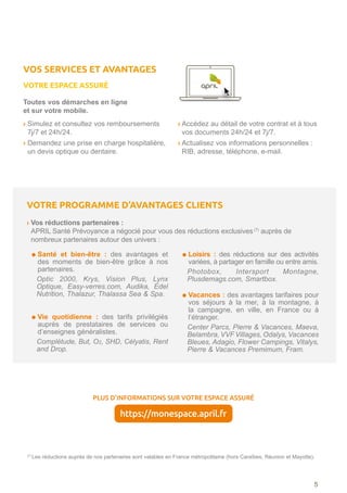 (7) 
Les réductions auprès de nos partenaires sont valables en France métropolitaine (hors Caraïbes, Réunion et Mayotte).
VOTRE PROGRAMME D’AVANTAGES CLIENTS
› Vos réductions partenaires :
APRIL Santé Prévoyance a négocié pour vous des réductions exclusives(7)
auprès de
nombreux partenaires autour des univers :
Santé et bien-être : des avantages et
des moments de bien-être grâce à nos
partenaires.
Optic 2000, Krys, Vision Plus, Lynx
Optique, Easy-verres.com, Audika, Edel
Nutrition, Thalazur, Thalassa Sea  Spa.
Vie quotidienne : des tarifs privilégiés
auprès de prestataires de services ou
d’enseignes généralistes.
Complétude, But, O2, SHD, Célyatis, Rent
and Drop.
Loisirs : des réductions sur des activités
variées, à partager en famille ou entre amis.
Photobox, Intersport Montagne,
Plusdemags.com, Smartbox.
Vacances : des avantages tarifaires pour
vos séjours à la mer, à la montagne, à
la campagne, en ville, en France ou à
l’étranger.
Center Parcs, Pierre  Vacances, Maeva,
Belambra, VVF Villages, Odalys, Vacances
Bleues, Adagio, Flower Campings, Vitalys,
Pierre  Vacances Premimum, Fram.
5
PLUS D’INFORMATIONS SUR VOTRE ESPACE ASSURÉ
https://monespace.april.fr
Toutes vos démarches en ligne
et sur votre mobile.
› Simulez et consultez vos remboursements
7j/7 et 24h/24.
› Demandez une prise en charge hospitalière,
un devis optique ou dentaire.
› Accédez au détail de votre contrat et à tous
vos documents 24h/24 et 7j/7.
› Actualisez vos informations personnelles :
RIB, adresse, téléphone, e-mail.
VOS SERVICES ET AVANTAGES
VOTRE ESPACE ASSURÉ
 