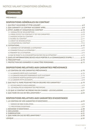 PRÉAMBULE............................................................................................................................................ p.8
DISPOSITIONS GÉNÉRALES DU CONTRAT
1. QUI PEUT SOUSCRIRE ET ÊTRE ASSURÉ?......................................................................................... p.9
2. QUE GARANTIT LE CONTRAT ACCIDENT APRIL.............................................................................. p.9
3. EFFET, DURÉE ET CESSATION DU CONTRAT................................................................................. p.10
3.1 MODALITÉS DE SOUSCRIPTION.....................................................................................................................p.10
3.2 PRISE D’EFFET DU CONTRAT ET DE VOS GARANTIES...............................................................................p.10
3.3 MODIFICATION DU CONTRAT........................................................................................................................p.11
3.4 DURÉE DU CONTRAT........................................................................................................................................p.11
3.5 DROIT DE RENONCIATION..............................................................................................................................p.11
3.6 CESSATION DU CONTRAT................................................................................................................................P.12
4. COTISATIONS..................................................................................................................................... p.12
4.1 COMMENTESTDÉTERMINÉELACOTISATION?...........................................................................................................................p.12
4.2COMMENTÉVOLUELACOTISATION?...............................................................................................................................................p.13
4.3PAIEMENTDELACOTISATION..............................................................................................................................................................p.13
4.4QUESEPASSE-T-ILSILESOUSCRIPTEURNEPAYEPASSACOTISATION?............................................................................p.13
5. QUELLES INFORMATIONS DEVEZ-VOUS PORTER À LA CONNAISSANCE D’APRIL ?................. p.13
6. PRESCRIPTION.................................................................................................................................. p.14
7. PROTECTION DES DONNÉES À CARACTÈRE PERSONNEL.......................................................... p.15
DISPOSITIONS RELATIVES AUX GARANTIES PRÉVOYANCE
1. LE CONTENU DE VOS GARANTIES PRÉVOYANCE......................................................................... p.16
1.1 LAGARANTIEDÉCÈSSUITEÀACCIDENT..................................................................................................... p.16
1.2 LAGARANTIEINVALIDITÉPERMANENTESUITEÀACCIDENT................................................................................................p.16
1.3LAGARANTIEHOSPITALISATIONSUITEÀACCIDENT...................................................................................................................p.18
1.4.LAGARANTIEPETITSACCIDENTS........................................................................................................................................................p.18
2. QUE FAUT-IL FAIRE POUR METTRE EN OEUVRE VOS GARANTIES ? .......................................... p.19
2.1 LESDOCUMENTSÀNOUSADRESSER...............................................................................................................................................p.19
2.2. LESMODALITÉSDEVERSEMENTDESPRESTATIONS.................................................................................................................p.21
3. CE QUE LE CONTRAT NE PREND PAS EN CHARGE - LES EXCLUSIONS ...................................... p.21
4. QUE FAIRE EN CAS DE RÉCLAMATIONS ?...................................................................................... p.23
DISPOSITIONS RELATIVES AUX GARANTIES D’ASSISTANCE
1. LE CONTENU DE VOS GARANTIES D’ASSISTANCE........................................................................ p.23
1.1 SERVICEDEMISEENRELATION............................................................................................................................................p.23
1.2.PRESTATIONSD’ASSISTANCE..............................................................................................................................................................p.24
2. DEMANDE D’ASSISTANCE................................................................................................................ p.30
3. EXCLUSIONS...................................................................................................................................... p.31
4. SUBROGATION.................................................................................................................................. p.31
5. QUE FAIRE EN CAS DE RÉCLAMATIONS ?...................................................................................... p.32
LEXIQUE................................................................................................................................................. p.32
NOTICE VALANT CONDITIONS GÉNÉRALES
SOMMAIRE
7
CG ACC150915
 