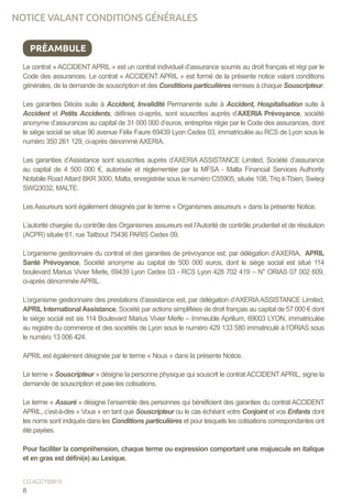 Le contrat « ACCIDENT APRIL » est un contrat individuel d’assurance soumis au droit français et régi par le
Code des assurances. Le contrat « ACCIDENT APRIL » est formé de la présente notice valant conditions
générales, de la demande de souscription et des Conditions particulières remises à chaque Souscripteur.
Les garanties Décès suite à Accident, Invalidité Permanente suite à Accident, Hospitalisation suite à
Accident et Petits Accidents, définies ci-après, sont souscrites auprès d’AXERIA Prévoyance, société
anonyme d’assurances au capital de 31 000 000 d’euros, entreprise régie par le Code des assurances, dont
le siège social se situe 90 avenue Félix Faure 69439 Lyon Cedex 03, immatriculée au RCS de Lyon sous le
numéro 350 261 129, ci-après dénommé AXERIA.
Les garanties d’Assistance sont souscrites auprès d’AXERIA ASSISTANCE Limited, Société d’assurance
au capital de 4 500 000 €, autorisée et réglementée par la MFSA - Malta Financial Services Authority
Notabile Road Attard BKR 3000, Malta, enregistrée sous le numéro C55905, située 108, Triq it-Tbien, Swieqi
SWQ3032, MALTE.
Les Assureurs sont également désignés par le terme « Organismes assureurs » dans la présente Notice.
L’autorité chargée du contrôle des Organismes assureurs est l’Autorité de contrôle prudentiel et de résolution
(ACPR) située 61, rue Taitbout 75436 PARIS Cedex 09.
L’organisme gestionnaire du contrat et des garanties de prévoyance est, par délégation d’AXERIA, APRIL
Santé Prévoyance, Société anonyme au capital de 500 000 euros, dont le siège social est situé 114
boulevard Marius Vivier Merle, 69439 Lyon Cedex 03 - RCS Lyon 428 702 419 – N° ORIAS 07 002 609,
ci-après dénommée APRIL.
L’organisme gestionnaire des prestations d’assistance est, par délégation d’AXERIA ASSISTANCE Limited,
APRIL InternationalAssistance, Société par actions simplifiées de droit français au capital de 57 000 € dont
le siège social est sis 114 Boulevard Marius Vivier Merle – Immeuble Aprilium, 69003 LYON, immatriculée
au registre du commerce et des sociétés de Lyon sous le numéro 429 133 580 immatriculé à l’ORIAS sous
le numéro 13 006 424.
APRIL est également désignée par le terme « Nous » dans la présente Notice.
Le terme « Souscripteur » désigne la personne physique qui souscrit le contrat ACCIDENTAPRIL, signe la
demande de souscription et paie les cotisations.
	
Le terme « Assuré » désigne l’ensemble des personnes qui bénéficient des garanties du contrat ACCIDENT
APRIL, c’est-à-dire « Vous » en tant que Souscripteur ou le cas échéant votre Conjoint et vos Enfants dont
les noms sont indiqués dans les Conditions particulières et pour lesquels les cotisations correspondantes ont
été payées.
Pour faciliter la compréhension, chaque terme ou expression comportant une majuscule en italique
et en gras est défini(e) au Lexique.
PRÉAMBULE
NOTICE VALANT CONDITIONS GÉNÉRALES
8
CG ACC150915
 