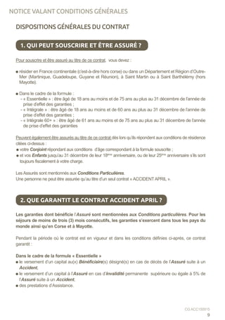 NOTICE VALANT CONDITIONS GÉNÉRALES
DISPOSITIONS GÉNÉRALES DU CONTRAT
Pour souscrire et être assuré au titre de ce contrat, vous devez :
Pour souscrire et être assuré au titre de ce contrat, vous devez :
résider en France continentale (c’est-à-dire hors corse) ou dans un Département et Région d’Outre-
Mer (Martinique, Guadeloupe, Guyane et Réunion), à Saint Martin ou à Saint Barthélémy (hors
Mayotte).
Dans le cadre de la formule :
- « Essentielle » : être âgé de 18 ans au moins et de 75 ans au plus au 31 décembre de l’année de
prise d’effet des garanties ;
- « Intégrale » : être âgé de 18 ans au moins et de 60 ans au plus au 31 décembre de l’année de
prise d’effet des garanties ;
- « Intégrale 60+ » : être âgé de 61 ans au moins et de 75 ans au plus au 31 décembre de l’année
de prise d’effet des garanties
Peuvent également être assurés au titre de ce contrat dès lors qu’ils répondent aux conditions de résidence
citées ci-dessus :
votre Conjoint répondant aux conditions d’âge correspondant à la formule souscrite ;
et vos Enfants jusqu’au 31 décembre de leur 18ème
anniversaire, ou de leur 25ème
anniversaire s’ils sont
toujours fiscalement à votre charge.
Les Assurés sont mentionnés aux Conditions Particulières.
Une personne ne peut être assurée qu’au titre d’un seul contrat « ACCIDENTAPRIL ».
Les garanties dont bénéficie l’Assuré sont mentionnées aux Conditions particulières. Pour les
séjours de moins de trois (3) mois consécutifs, les garanties s’exercent dans tous les pays du
monde ainsi qu’en Corse et à Mayotte.
Pendant la période où le contrat est en vigueur et dans les conditions définies ci-après, ce contrat
garantit :
Dans le cadre de la formule « Essentielle »
le versement d’un capital au(x) Bénéficiaire(s) désigné(s) en cas de décès de l’Assuré suite à un
Accident,
le versement d’un capital à l’Assuré en cas d’Invalidité permanente supérieure ou égale à 5% de
l’Assuré suite à un Accident,
des prestations d’Assistance.
1. QUI PEUT SOUSCRIRE ET ÊTRE ASSURÉ ?
2. QUE GARANTIT LE CONTRAT ACCIDENT APRIL ?
9
CG ACC150915
 