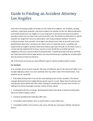 Guide to Finding an Accident Attorney
Los Angeles
Due to the increasing number of vehicles on the roads of Los Angeles, car accidents, boating
accidents, motorcycle accidents, and truck accidents are steadily on the rise. Before looking for
an Accident Attorney in Los Angeles, it is very important to first know the types of accidents
and what actions you can take if you were involved in one. The injuries sustained from a vehicle
accident can range from minor to catastrophic, with many ending in fatalities. The term
'ordinary accident' does not exist. An accident can disrupt every facet of your life and can be
disturbing for those who care about you. That’s why it is important to hire a qualified and
experienced Los Angeles accident attorney to help you get your life back on the track. If you or
a loved one has experienced an injury, trauma, or even death due to another person’s
negligence, then you may be entitled to compensation. A qualified accident attorney will help
you understand what kind of legal options you have and assist you in getting the compensation
that you and your loved one deserve.
We at The Peck Law Group see many different types of vehicle accidents which include:
Car Accident:
A car accident occurs every 6 seconds. The state of California, due to the volume of traffic on its
complex highway system, has more accidents than any other state in the United States. A car
accident can be caused by:
• Distracted driving which is one of the most leading causes of auto accidents. The drivers
may get distracted by their mobile phones which result in a crash. Many times the drivers also
may become preoccupied with their radio, looking for something in the seat next to them, or
talking to the other passengers and lose control of their vehicle.
• Driving while drunk or on drugs. Alcohol greatly affects the driver’s decision-making skills
which can lead to deadly crashes.
• Excessive speeding and violating traffic rules.
• Unsuitable road conditions such as construction or even traffic jams.
• Unsuitable weather such as heavy rain, snow, and fog can cause poor visibility among the
drivers.
 