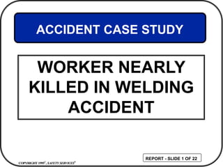COPYRIGHT1995©
, SAFETY SERVICES®
REPORT - SLIDE 1 OF 22
WORKER NEARLY
KILLED IN WELDING
ACCIDENT
ACCIDENT CASE STUDY
 