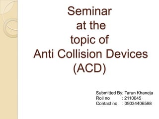 Seminar
at the
topic of
Anti Collision Devices
(ACD)
Submitted By: Tarun Khaneja
Roll no : 2110045
Contact no : 09034406598
 