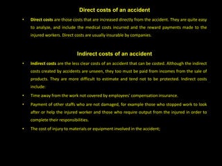 Direct costs of an accident
• Direct costs are those costs that are increased directly from the accident. They are quite easy
to analyze, and include the medical costs incurred and the reward payments made to the
injured workers. Direct costs are usually insurable by companies.
Indirect costs of an accident
• Indirect costs are the less clear costs of an accident that can be costed. Although the indirect
costs created by accidents are unseen, they too must be paid from incomes from the sale of
products. They are more difficult to estimate and tend not to be protected. Indirect costs
include:
• Time away from the work not covered by employees' compensation insurance.
• Payment of other staffs who are not damaged, for example those who stopped work to look
after or help the injured worker and those who require output from the injured in order to
complete their responsibilities.
• The cost of injury to materials or equipment involved in the accident;
 