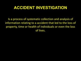 ACCIDENT INVESTIGATION
Is a process of systematic collection and analysis of
information relating to a accident that led to the loss of
property, time or health of individuals or even the loss
of lives.
 