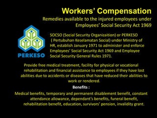 Workers’ Compensation
Remedies available to the injured employees under
Employees’ Social Security Act 1969
SOCSO (Social Security Organizaition) or PERKESO
( Pertubuhan Keselamatan Social) under Ministry of
HR, establish January 1971 to administer and enforce
Employees’ Social Security Act 1969 and Employee
Social Security General Rules 1971.
Provide free medical treatment, facility for physical or vocational
rehabilitation and financial assistance to employees if they have lost
abilities due to accidents or diseases that have reduced their abilities to
work or rendered.
Benefits :
Medical benefits, temporary and permanent disablement benefit, constant
attendance allowance, dependant’s benefits, funeral benefit,
rehabilitation benefit, education, survivors’ pension, invalidity grant.
 