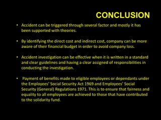 CONCLUSION
• Accident can be triggered through several factor and mostly it has
been supported with theories.
• By identifying the direct cost and indirect cost, company can be more
aware of their financial budget in order to avoid company loss.
• Accident investigation can be effective when it is written in a standard
and clear guidelines and having a clear assigned of responsibilities in
conducting the investigation.
• Payment of benefits made to eligible employees or dependants under
the Employees’ Social Security Act 1969 and Employees’ Social
Security (General) Regulations 1971. This is to ensure that fairness and
equality to all employees are achieved to those that have contributed
to the solidarity fund.
 