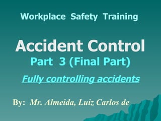 Workplace  Safety  Training Accident Control  Part  3 (Final Part) Fully controlling accidents By:  Mr. Almeida, Luiz Carlos de  