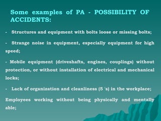 Some examples of PA - POSSIBILITY OF ACCIDENTS: -  Structures and equipment with bolts loose or missing bolts; -  Strange noise in equipment, especially equipment for high speed; - Mobile equipment (driveshafts, engines, couplings) without protection, or without installation of electrical and mechanical locks; -  Lack of organization and cleanliness (5 's) in the workplace; Employees working without being physically and mentally able; 