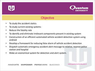 Objective
• To study the accident statics
• To study current existing systems
• Reduce the fatality rate
• To identify and eliminate irrelevant components present in existing system
• Construction of an efficient automated vehicle accident detection system using
android
• Develop a framework for reducing false alarm of vehicle accident detection
• Dispatch automatic emergency accident alert message to relative, nearest police
station and hospital
• Make an economical system for detection and alert system.
 
