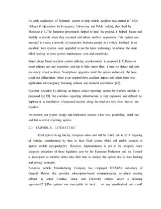 An early application of Telematic system to help vehicle accident was started in 1980s
Helpnet (Help system for Emergency Lifesaving and Public safety), described by
Matshoto (16).The Japanese government helped to fund the project, it helped locate and
identify accidents when they occurred and inform medical responders. This system was
intended to create a network of connection between people in a vehicle involved in an
accident; later systems were upgraded to use the latest technology to achieve the same
effect leading to more system maintenance cost and complexity.
Smart phone based accident system utilising accelerometer is proposed [17].However
smart phones are very expensive and due to false alarm filter, it may not detect and alert
accurately about accident, Smartphone upgrades made the system redundant, the hone
could not differentiate when a car stopped form accident impact and when there was
application of emergency breaking without any accident occurrence [19].
Accident detection by utilizing an impact sensor reporting system by wireless module is
proposed by[ 19]. But a wireless reporting infrastructure is very expensive and difficult to
implement as installation of repeated receiver along the road at a very short interval are
required.
In contrast, our system design and implement ensures a low cost, portability, small size
and fast accident reporting system.
2.3 EMPIRICAL LITERATURE
Ecall system being run by European union and will be rolled out in 2018 requiring
all vehicles manufactured by then to have Ecall system which will enable location of
injured vehicle occupants[20]. However, implementation is yet to be adopted, since
adoption procedure of these legislative acts by the European Parliament and the Council
is incomplete as member states take their time to analyse this system due to data hacking
and privacy concerns.
American vehicle Manufacturing Company has employed ONSTAR subsidiary of
General Motors that provides subscription-based communications, in-vehicle security
offered in select Cadillac, Buick and Chevrolet vehicles under a licensing
agreement[21].This system was susceptible to hack or any unauthorized user could
 