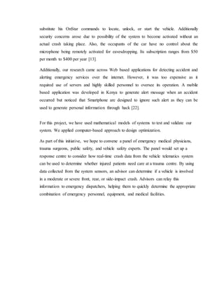 substitute his OnStar commands to locate, unlock, or start the vehicle. Additionally
security concerns arose due to possibility of the system to become activated without an
actual crash taking place. Also, the occupants of the car have no control about the
microphone being remotely activated for eavesdropping. Its subscription ranges from $50
per month to $400 per year [13].
Additionally, our research came across Web based applications for detecting accident and
alerting emergency services over the internet. However, it was too expensive as it
required use of servers and highly skilled personnel to oversee its operation. A mobile
based application was developed in Kenya to generate alert message when an accident
occurred but noticed that Smartphone are designed to ignore such alert as they can be
used to generate personal information through hack [22].
For this project, we have used mathematical models of systems to test and validate our
system. We applied computer-based approach to design optimization.
As part of this initiative, we hope to convene a panel of emergency medical physicians,
trauma surgeons, public safety, and vehicle safety experts. The panel would set up a
response centre to consider how real-time crash data from the vehicle telematics system
can be used to determine whether injured patients need care at a trauma centre. By using
data collected from the system sensors, an advisor can determine if a vehicle is involved
in a moderate or severe front, rear, or side-impact crash. Advisors can relay this
information to emergency dispatchers, helping them to quickly determine the appropriate
combination of emergency personnel, equipment, and medical facilities.
 