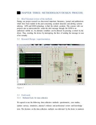 CHAPTER THREE: METHODOLOGY/DESIGN PROCESS
3.1 Brief literature review of the methods
During our project research we discovered important literatures, journal and publications
which have been studied in the past concerning accident detection and alerting systems
utilizing GPS and GSM technology to find the vehicle accident. This concurs with our
projects aim as microcontroller sends the alert message through the GSM to an
authorized mobile no. An alternate condition can be allowed by pressing a switch by the
driver. Thus, resetting the device by interrupting the flow of sending the message in case
of no casualty.
3.2 Research Design / experimentation
Figure 1
3.3 Field work
3.3.1 Methods/Tools for data collection
We agreed to use the following data collection methods: questionnaire, case studies,
opinion surveys, simulation, physical evidence and professional review and knowledge
tests. The decision on the data collection methods was informed by the desire to maintain
 