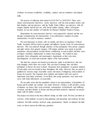 a balance on resource availability, credibility, analysis and our evaluation and analysis
skills.
The process of collecting data started in 01/01/2017 to 30/03/2017. There were
sixteen semi-structured interviews- twelve interviews with the road accident victims and
their families and one interview with the Traffic Police Officer, two interview with off
campus students and the last one with Social welfare nursing officer at Kenyatta
hospital, he was also member of Umbrella for Physical Disabled People in Kenya,.
Respondents for semi-structured interview were purposively selected and this was
through communicating the characteristics to key information required of certain
characteristics in order to minimize variation’.
We were interested in victims with six months and above on experience of Road
Traffic Accidents (RTAs) based on gender and different income levels for semi-structure
interview. This was achieved through selection of four participants from private category
and eight victims from general category. Off campus students were meant to provide
experiences and perceptions towards factors contributing to road accident and their views
on impact of policies implemented to reduce road carnage. We wanted to meet
specialists from orthopaedic and neurosurgery departments as they were more
knowledgeable on social and economic impact of the road accidents.
The interview process was based on an interview guide to all interviews that was
kept changing where there was a need. This was done to manage time and allow
participant to discuss the issue in detail. Responses from participants on general situation
of road safety were not treated as facts throughout this study. However, they are meant to
qualitatively increase range of possible causes and means of mitigating road accidents in
Kenya for research. The responses from students and medical staff were used to
understand road safety awareness. It was likely that young generation were more tech-
savvy with better information on road safety.
We are quite aware that the population chosen is not representative of population of
Kenya and its sample size remains very small. However, I believe it still provides a sense
of situation on causes, their socio-economic consequences on livelihoods and wellbeing
of victims and their families in Kenya and data provided positively impacted our project
which calls for further research.
Our project was based on the data collected during our field work. We have provided an
overview of the methods we used in data gathering and measuring and verifying the data
collected. Our field activities involved using questionnaires. Before we initiated the field
work, we had to answer the following questions.
 