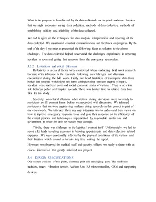 What is the purpose to be achieved by the data collected, our targeted audience, barriers
that we might encounter during data collection, methods of data collection, methods of
establishing validity and reliability of the data collected.
We had to agree on the techniques for data analysis, interpretation and reporting of the
data collected. We maintained constant communication and feedback on progress. By the
end of the day 6 we meet as presented the following ideas as solution to the above
challenges. The data collected helped understand the challenges experienced in reporting
accident as soon and getting fast response from the emergency responders.
3.3.2 Limitations and ethical dilemmas
Reflexivity is a crucial factor to be considered when conducting field work research
because of its influence to the research. Following are challenges and dilemmas
encountered during the field work. Firstly, we faced limitation of incomplete data from
police and hospital which does not allow distinguishing between degree of injury,
accident areas, medical costs and social economic status of victims. There is no clear
link between police and hospital records. There was limited time to retrieve data from
files for this study.
Secondly, was ethical dilemma when victims during interviews were not ready to
participate or fill consent forms before we proceeded with discussion. We informed
participants that we were engineering students doing research on this project as part of
our coursework. We informed them our only intension was to understand their views on
how to improve emergency response times and gain their response on the efficiency of
the current policies and technologies implemented by responsible institutions and
government in order for them to reduce road carnage.
Thirdly, there was challenge in the logistical context itself .Unfortunately we had to
spent a lot funds traveling expenses in booking appointments and data collection related
expenses. We were emotionally affected by the physical conditions of the victims and
their families which caused us to take long time writing the report.
However, we observed the medical staff and security officers we ready to share with us
crucial information that greatly informed our project.
3.4 DESIGN SPECIFICATIONS
Our system consists of two parts, alarming part and messaging part. The hardware
includes, smart vibration sensor, Adriano Uno R3 microcontroller, GSM and supporting
devices.
 